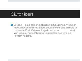 Ciutat ibers
 Els ibers n els primers pobladors a Catalunya. Vivien en
tribus i es van anar instal·lant a Catalunya cap el segle VII
abans de Crist. Vivien al llarg de la costa
nia i
van rebre el nom d’ibers tots els pobles que vivien a
l’entorn riu Ebre.

 