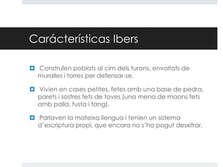 Carácterísticas Ibers
 Construïen poblats al cim dels turons, envoltats de
muralles i torres per defensar-se.
 Vivien en cases petites, fetes amb una base de pedra,
parets i sostres fets de toves (una mena de maons fets
amb palla, fusta i fang).

 Parlaven la mateixa llengua i tenien un sistema
d’escriptura propi, que encara no s’ha pogut desxifrar.

 