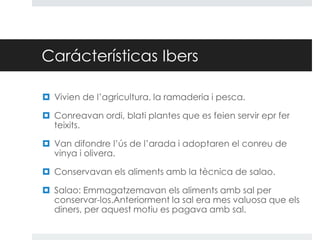 Carácterísticas Ibers
 Vivien de l’agricultura, la ramaderia i pesca.
 Conreavan ordi, blati plantes que es feien servir epr fer
teixits.
 Van difondre l’ús de l’arada i adoptaren el conreu de
vinya i olivera.
 Conservavan els aliments amb la tècnica de salao.
 Salao: Emmagatzemavan els aliments amb sal per
conservar-los.Anteriorment la sal era mes valuosa que els
diners, per aquest motiu es pagava amb sal.

 