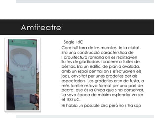 Amfiteatre
Segle I dC
Construït fora de les muralles de la ciutat.
Era una construcció característica de
l’arquitectura romana on es realitzaven
lluites de gladiadors i caceres o lluites de
bèstias. Era un edifici de planta ovalada,
amb un espai central on s’efectuaven els
jocs, envoltat per unes graderies per als
espectadors. Les graderies eren de fusta, a
més també estava format per una part de
pedra, que és la única que s’ha conservat.
La seva època de màxim esplendor va ser
el 100 dC.
Hi habia un possible circ però no s’ha sap

 