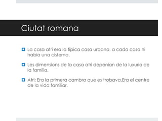 Ciutat romana
 La casa atri era la típica casa urbana, a cada casa hi
habia una cisterna.
 Les dimensions de la casa atri depenian de la luxuria de
la família.
 Atri: Era la primera cambra que es trobava.Era el centre
de la vida familiar.

 