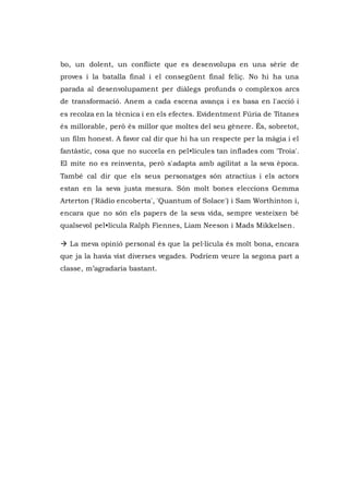 bo, un dolent, un conflicte que es desenvolupa en una sèrie de
proves i la batalla final i el consegüent final feliç. No hi ha una
parada al desenvolupament per diàlegs profunds o complexos arcs
de transformació. Anem a cada escena avança i es basa en l'acció i
es recolza en la tècnica i en els efectes. Evidentment Fúria de Titanes
és millorable, però és millor que moltes del seu gènere. És, sobretot,
un film honest. A favor cal dir que hi ha un respecte per la màgia i el
fantàstic, cosa que no succeïa en pel•lícules tan inflades com 'Troia'.
El mite no es reinventa, però s'adapta amb agilitat a la seva època.
També cal dir que els seus personatges són atractius i els actors
estan en la seva justa mesura. Són molt bones eleccions Gemma
Arterton ('Ràdio encoberta', 'Quantum of Solace') i Sam Worthinton i,
encara que no són els papers de la seva vida, sempre vesteixen bé
qualsevol pel•lícula Ralph Fiennes, Liam Neeson i Mads Mikkelsen.
 La meva opinió personal és que la pel·lícula és molt bona, encara
que ja la havia vist diverses vegades. Podríem veure la segona part a
classe, m’agradaria bastant.
 