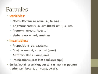 Paraules
• Variables:
• Noms: Dominus-i, animus-i, tela-ae…
• Adjectius: parvus, -a, -um (baix), altus, -a, um
• Pronoms: ego, tu, is, ea…
• Verbs: amo, amavi, amatum
• Invariables:
• Preposicions: ad, ex, cum…
• Conjuncions: et, -que, sed (però)
• Adverbis: Hodie, nunc (ara)
• Interjeccions: ecce (vet aquí, eus aquí)
• En llatí no hi ha articles, per tant un nom el podrem
traduir per: la casa, una casa, o casa.
 