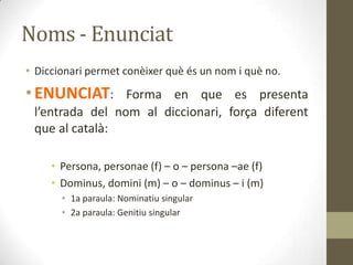 Noms - Enunciat
• Diccionari permet conèixer què és un nom i què no.
•ENUNCIAT: Forma en que es presenta
l’entrada del nom al diccionari, força diferent
que al català:
• Persona, personae (f) – o – persona –ae (f)
• Dominus, domini (m) – o – dominus – i (m)
• 1a paraula: Nominatiu singular
• 2a paraula: Genitiu singular
 