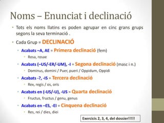 Noms – Enunciat i declinació
• Tots els noms llatins es poden agrupar en cinc grans grups
segons la seva terminació .
• Cada Grup = DECLINACIÓ
• Acabats –A, AE = Primera declinació (fem)
• Rosa, rosae
• Acabats (–US/-ER/-UM), -I = Segona declinació (masc i n.)
• Dominus, domini / Puer, pueri / Oppidum, Oppidi
• Acabats -?, -IS = Tercera declinació
• Rex, regis / os, oris
• Acabats en (-US/-U), -US = Quarta declinació
• Fructus, fructus / genu, genus
• Acabats en –ES, -EI = Cinquena declinació
• Res, rei / dies, diei
Exercicis 2, 3, 4, del dossier!!!!!
 