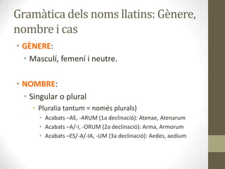 Gramàtica dels noms llatins: Gènere,
nombre i cas
• GÈNERE:
• Masculí, femení i neutre.
• NOMBRE:
• Singular o plural
• Pluralia tantum = només plurals)
• Acabats –AE, -ARUM (1a declinació): Atenae, Atenarum
• Acabats –A/-I, -ORUM (2a declinació): Arma, Armorum
• Acabats –ES/-A/-IA, -UM (3a declinació): Aedes, aedium
 
