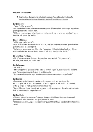 Llistat de LLATINISMES
 Expressions d’origen morfològic divers que s’han adaptat a l’ortografia
catalana i s’usen com a sintagmes nominals en diferents àmbits.
[Un] accèssit:
“que s’hi ha acostat”.
-En un certamen és una recompensa quees dóna a qui no ha obtingut els primers
premi però s’hi ha acostat molt.
“Ell no va guanyar el primer premi, però va rebre un accèssit que
també té molt de valor.”
[Una] addenda:
“allò que cal afegir”.
- N o t e s d e m é s a l f i n a l d ’ u n e s c r i t , com per exemple un llibre, que serveixen
per completar-lo o corregir-lo.
“Vaig anar a comprar un llibre i a l’addenda hi havia tots els altres llibres
que havia fet en Proust i una breu explicació de cada un d’ells.”
[Un] àlies / alias:
-Dit d’altra manera. Davant d’un sobre nom vol dir “dit, conegut”.
En Pere, àlies Peret, viu a Sant Just.
[Un] alter ego:
“Un altre jo”.
-dit d’una persona que s’assembla a tu. És com un segon jo, és a dir, és una persona
que s’assembla amb una altra en el sentit emotiu.
“En Joan és el meu alter ego, només amb un gest ens entenem a la perfecció.”
[Un] esnob:
-Persona que imita amb afectació les maneres o les opinions de
tots aquells a qui considera distingits o de classe social
a l t a p e r q u è v o l aparentar ser igual que ells.
“Aquell home és un esnob, va sempre vestit amb peces de roba caríssimes,
i té problemes per pagar la casa”
[Un] ex-libris:
-Etiqueta o segell gravat que s’estampa al revers dels llibres. Hiconsta el nom del
propietari o de la biblioteca a la qual pertany el llibre.
“Gràcies a l’ex libris, vaig poder reconèixer que el llibre l’havia tret de la Biblioteca Joan
Triadú.

 