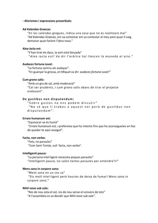 - Aforismes i expressions proverbials:
Ad Kalendas Graecas:
“En les calendes gregues, indica una cosa que no es realitzarà mai”
“Ad Kalendas Graecas, em va contestar em va contestar el meu pare quan li vaig
demanar quan faríem l’obra nova.”
Alea iacta est:
“S’han tirat els daus, la sort està llançada”
“Alea iacta est! Va dir l’arbitre tot llancen la moneda al aire.”
Audaces fortuna iuvat:
“La fortuna somriu als audaços”.
“En guanyar la grossa, en Miquel va dir: audaces fortuna iuvat!”
Cum grano salis:
“Amb un gra de sal, amb moderació”
“Cal ser prudents, i cum grano salis abans de tirar el projecte
endavant”.
De gustibus non disputandum:
“Sobre gustos no ens podem discutir”
“No sé que li trobes a aquest noi però de gustibus non
disputandum”.
Errare humanum est:
“Equivocar-se és humà”
“Errare humanum est, i prefereixo que ho intentis fins que ho aconsegueixis en lloc
de quedar-te aquí assegut”.
Facta, non verba:
“Fets, no paraules”
“Com Sant Tomàs, vull facta, non verba”.
Intelligenti pauca:
“La persona intel·ligent necessita poques paraules”
“Intelligenti pauca, no calen tantes paraules per entendre’t!”
Mens sana in corpore sano:
“Ment sana en un cos sa”
“Ets molt intel·ligent però hauries de deixa de fumar! Mens sana in
corpore sano.”
Nihil nove sub sole:
“Res de nou sota el sol, res de nou sense el consens de tots”
“A l’assamblea es va decidir que Nihil nove sub sole”.

 