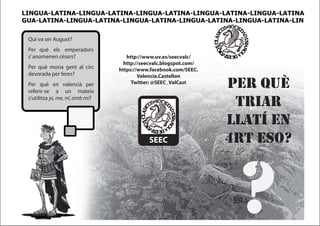 LINGUA-LATINA-LINGUA-LATINA-LINGUA-LATINA-LINGUA-LATINA-LINGUA-LATINA
GUA-LATINA-LINGUA-LATINA-LINGUA-LATINA-LINGUA-LATINA-LINGUA-LATINA-LIN


 Qui va ser August?
 Per què els emperadors
 s’ anomenen cèsars?                 http://www.uv.es/seecvalc/
                                    http://seecvalc.blogspot.com/
 Per què moria gent al circ       https://www.facebook.com/SEEC.
 devorada per feres?                      Valencia.Castellon
 Per què en valencià per
 referir-se a un mateix
                                       Twitter: @SEEC_ValCast
                                                                    per quÈ
 s’utilitza jo, me, m’, amb mi?
                                                                     triar
                                                                    llatÍ en
                                             SEEC                   4rt eso?



                                                                     ?
 
