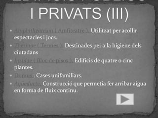  Amphitheatrum ( Amfiteatre ). Utilitzat per acollir
    espectacles i jocs.
   Thermae ( Termes ). Destinades per a la higiene dels
    ciutadans
   Insulae ( Bloc de pisos ). Edificis de quatre o cinc
    plantes.
   Domus : Cases unifamiliars.
   Aqüeducte. Construcció que permetia fer arribar aigua
    en forma de fluix continu.
 