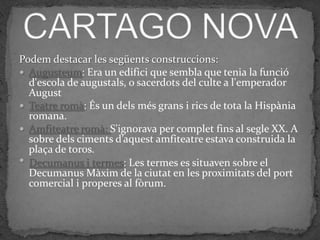 Podem destacar les següents construccions:
 Augusteum: Era un edifici que sembla que tenia la funció
  d'escola de augustals, o sacerdots del culte a l'emperador
  August
 Teatre romà: És un dels més grans i rics de tota la Hispània
  romana.
 Amfiteatre romà: S'ignorava per complet fins al segle XX. A
  sobre dels ciments d’aquest amfiteatre estava construida la
  plaça de toros.
 Decumanus i termes: Les termes es situaven sobre el
  Decumanus Màxim de la ciutat en les proximitats del port
  comercial i properes al fòrum.
 