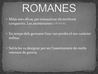  Mitjà més eficaç per romanitzar els territoris
  conquerits. Les anomenaven coloniae.

 En temps dels germans Grac van perdre el seu caràcter
  militar.

 Sul·la les va designar per ser l’assentament de molts
  veterans de guerra.
 