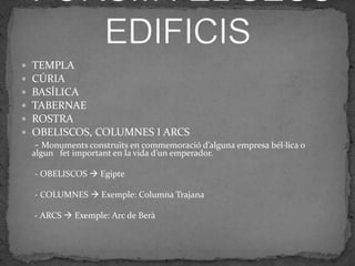    TEMPLA
   CÚRIA
   BASÍLICA
   TABERNAE
   ROSTRA
   OBELISCOS, COLUMNES I ARCS
    - Monuments construïts en commemoració d’alguna empresa bél·lica o
    algun fet important en la vida d’un emperador.

    - OBELISCOS  Egipte

    - COLUMNES  Exemple: Columna Trajana

    - ARCS  Exemple: Arc de Berà
 