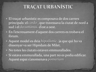  El traçat urbanístic es composava de dos carrers
    principals: el cardo , que travessava la ciutat de nord a
    sud i el decumanus, d’est a oest.
   En l’encreuament d’aquest dos carrers es trobava el
    fòrum.
   Aquest model es deia hipodàmic, ja que qui ho va
    dissenyar va ser Hipòdam de Milet.
   No totes les ciutats estaven emmurallades.
   Si estava emmurallada, una part no es podia edificar.
    Aquest espai s’anomenava pomerium
 