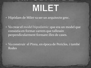  Hipòdam de Milet va ser un arquitecte grec.


 Va crear el model hipodamic: que era un model que
 consistia en formar carrers que tallessin
 perpendicularment formant illes de cases.

 Va construir el Pireu, en época de Pericles, i també
 Rodes
 