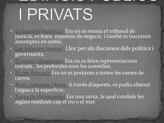  La basílica (basilica): Era on es reunia el tribunal de
  justicia, es feien reunions de negocis i també es tractaven
  assumptes en comú.
 Les tribunes (rostra): Lloc per als discursos dels polítics i
  governants.
 El teatre (theatrum): Era on es feien representacions
  teatrals , les preferides eren les comèdies.
 El circ (circus): Era on es portaven a terme les curses de
  carros.
 Pous, cisternes i fonts: A través d’aquests, es podia obtenir
  l’aigua a la superfície.
 Xarxa de clavegueres: Era una xarxa, la qual conduïa les
  aigües residuals cap el riu o el mar.
 