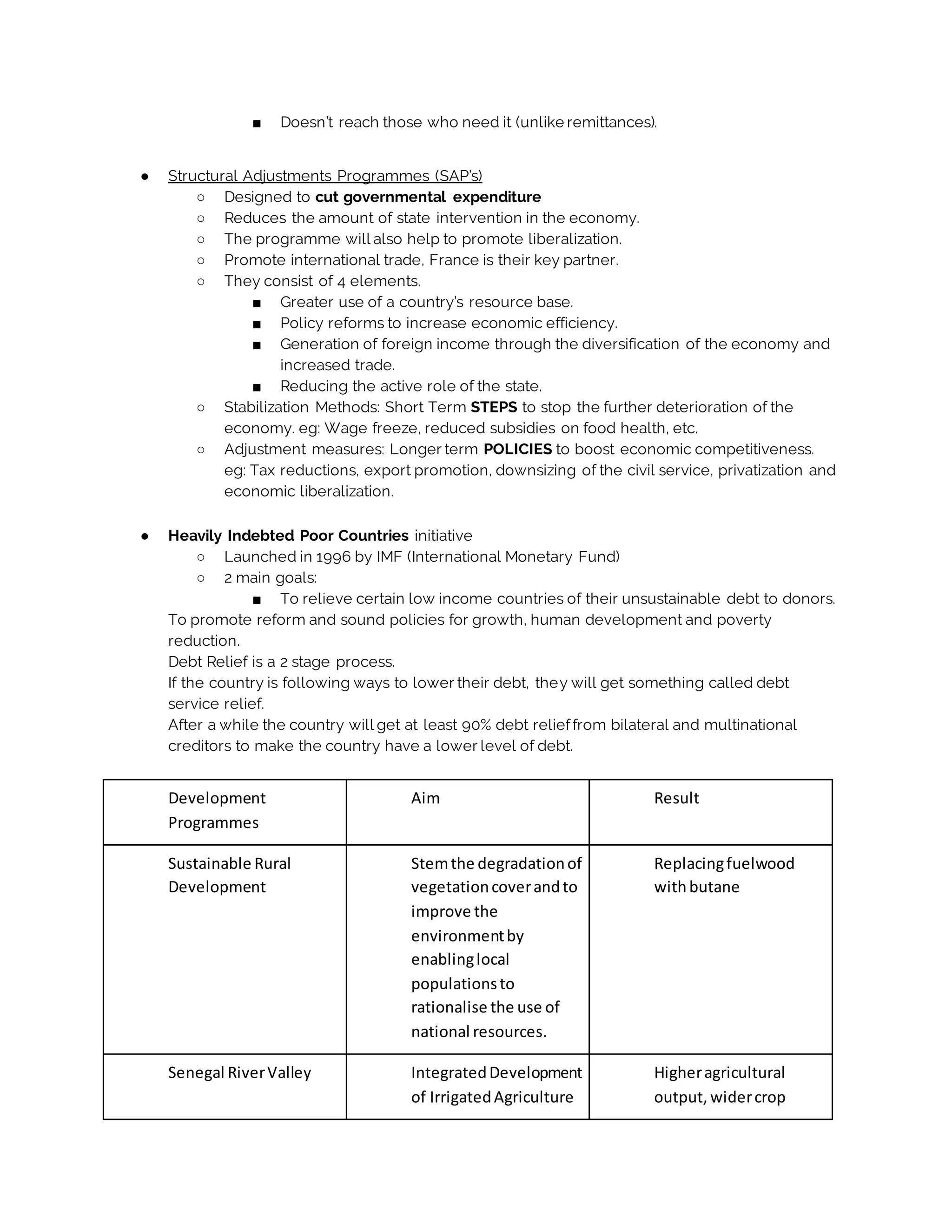 ■ Doesn’t reach those who need it (unlike remittances).
● Structural Adjustments Programmes (SAP’s)
○ Designed to cut governmental expenditure
○ Reduces the amount of state intervention in the economy.
○ The programme will also help to promote liberalization.
○ Promote international trade, France is their key partner.
○ They consist of 4 elements.
■ Greater use of a country’s resource base.
■ Policy reforms to increase economic efficiency.
■ Generation of foreign income through the diversification of the economy and
increased trade.
■ Reducing the active role of the state.
○ Stabilization Methods: Short Term STEPS to stop the further deterioration of the
economy. eg: Wage freeze, reduced subsidies on food health, etc.
○ Adjustment measures: Longer term POLICIES to boost economic competitiveness.
eg: Tax reductions, export promotion, downsizing of the civil service, privatization and
economic liberalization.
● Heavily Indebted Poor Countries initiative
○ Launched in 1996 by IMF (International Monetary Fund)
○ 2 main goals:
■ To relieve certain low income countries of their unsustainable debt to donors.
To promote reform and sound policies for growth, human development and poverty
reduction.
Debt Relief is a 2 stage process.
If the country is following ways to lower their debt, they will get something called debt
service relief.
After a while the country will get at least 90% debt relieffrom bilateral and multinational
creditors to make the country have a lower level of debt.
Development
Programmes
Aim Result
Sustainable Rural
Development
Stemthe degradationof
vegetationcoverandto
improve the
environmentby
enablinglocal
populationsto
rationalise the use of
national resources.
Replacingfuelwood
withbutane
Senegal RiverValley IntegratedDevelopment
of IrrigatedAgriculture
Higheragricultural
output, widercrop
 