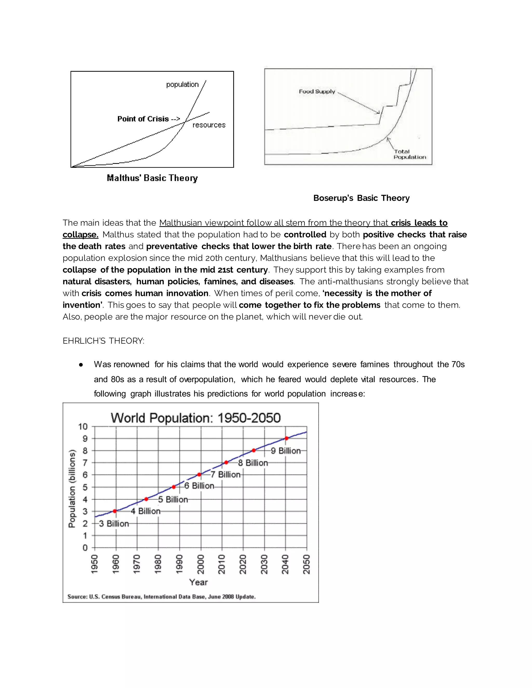 Boserup’s Basic Theory
The main ideas that the Malthusian viewpoint follow all stem from the theory that crisis leads to
collapse. Malthus stated that the population had to be controlled by both positive checks that raise
the death rates and preventative checks that lower the birth rate. There has been an ongoing
population explosion since the mid 20th century, Malthusians believe that this will lead to the
collapse of the population in the mid 21st century. They support this by taking examples from
natural disasters, human policies, famines, and diseases. The anti-malthusians strongly believe that
with crisis comes human innovation. When times of peril come, ‘necessity is the mother of
invention’. This goes to say that people will come together to fix the problems that come to them.
Also, people are the major resource on the planet, which will never die out.
EHRLICH’S THEORY:
● Was renowned for his claims that the world would experience severe famines throughout the 70s
and 80s as a result of overpopulation, which he feared would deplete vital resources. The
following graph illustrates his predictions for world population increase:
 