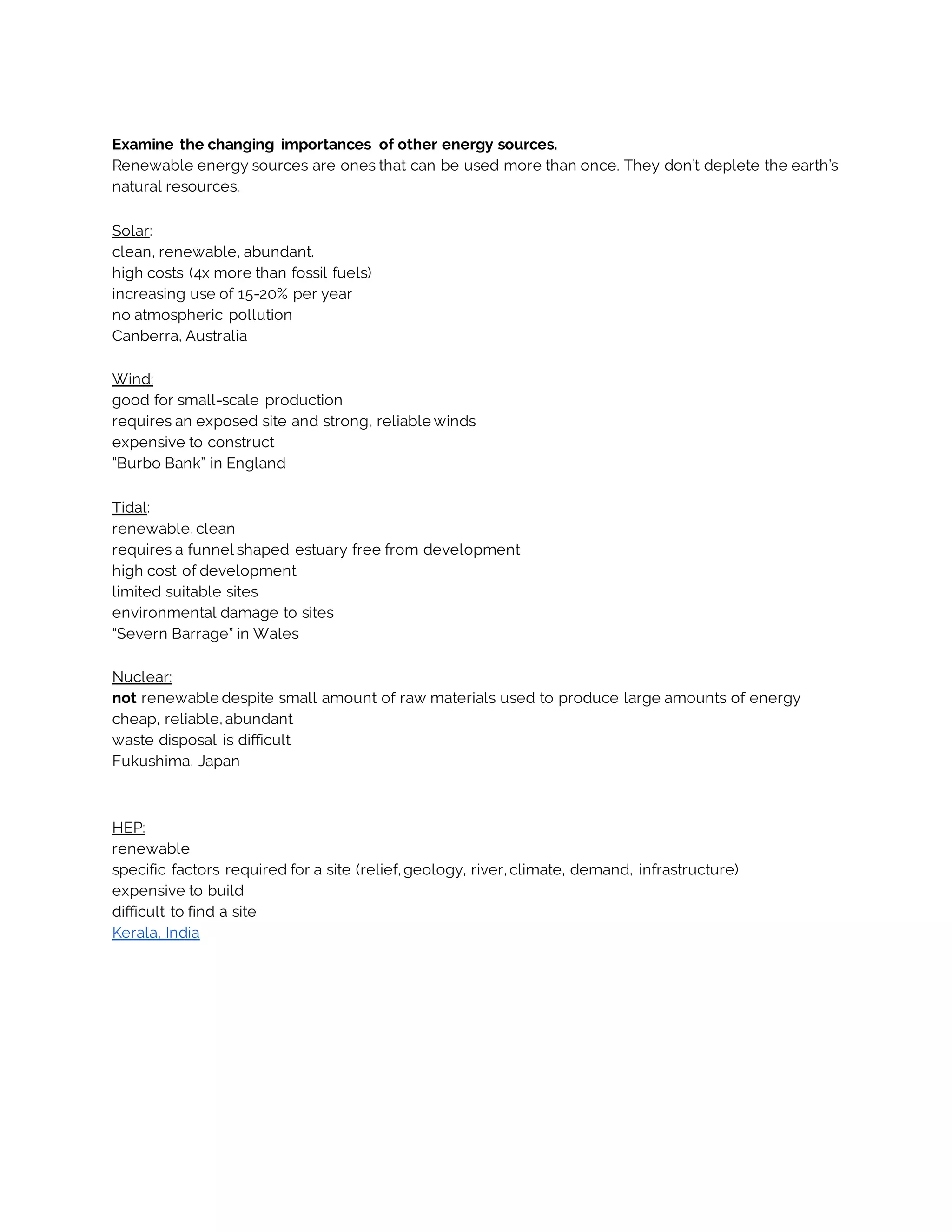 Examine the changing importances of other energy sources.
Renewable energy sources are ones that can be used more than once. They don’t deplete the earth’s
natural resources.
Solar:
clean, renewable, abundant.
high costs (4x more than fossil fuels)
increasing use of 15-20% per year
no atmospheric pollution
Canberra, Australia
Wind:
good for small-scale production
requires an exposed site and strong, reliable winds
expensive to construct
“Burbo Bank” in England
Tidal:
renewable, clean
requires a funnel shaped estuary free from development
high cost of development
limited suitable sites
environmental damage to sites
“Severn Barrage” in Wales
Nuclear:
not renewable despite small amount of raw materials used to produce large amounts of energy
cheap, reliable, abundant
waste disposal is difficult
Fukushima, Japan
HEP:
renewable
specific factors required for a site (relief, geology, river, climate, demand, infrastructure)
expensive to build
difficult to find a site
Kerala, India
 