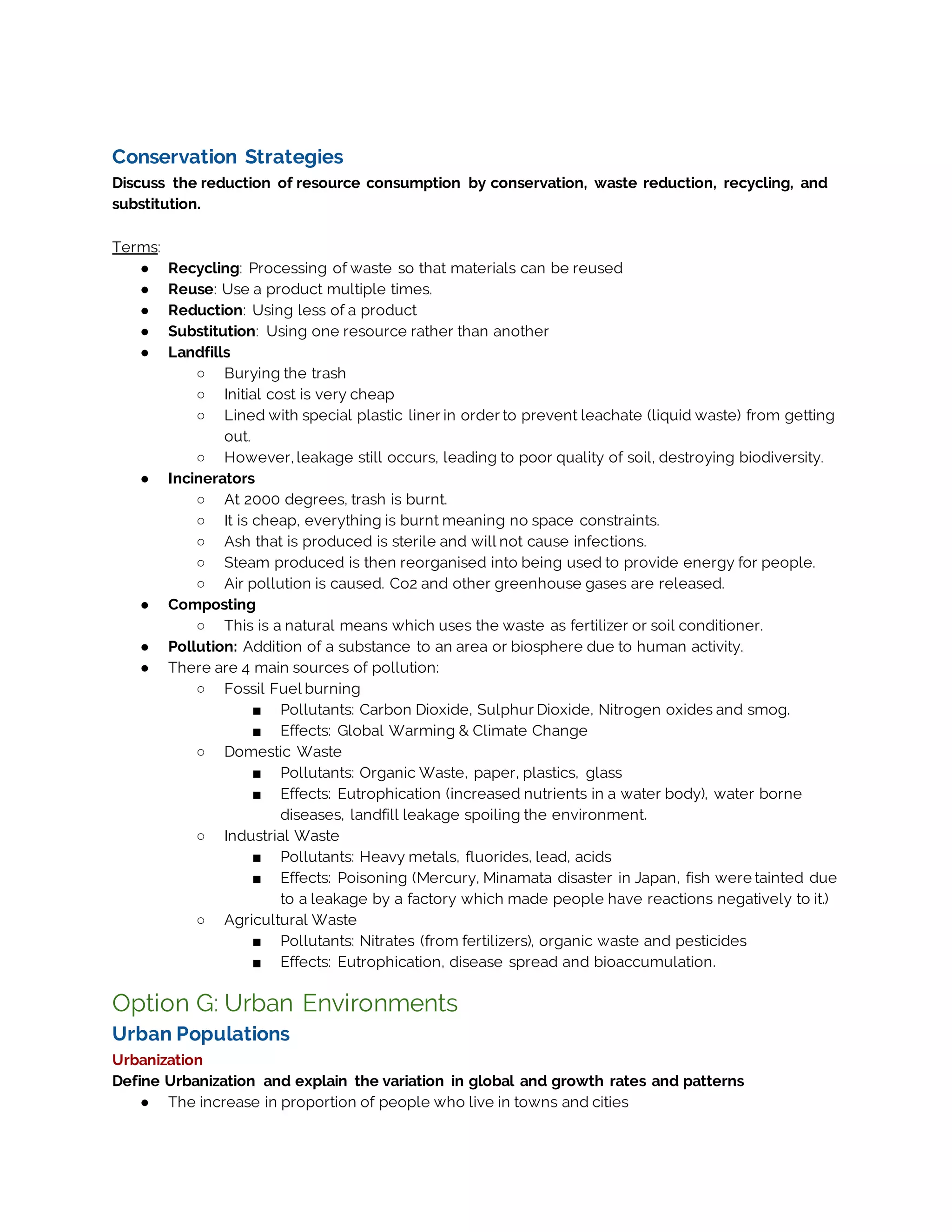 Conservation Strategies
Discuss the reduction of resource consumption by conservation, waste reduction, recycling, and
substitution.
Terms:
● Recycling: Processing of waste so that materials can be reused
● Reuse: Use a product multiple times.
● Reduction: Using less of a product
● Substitution: Using one resource rather than another
● Landfills
○ Burying the trash
○ Initial cost is very cheap
○ Lined with special plastic liner in order to prevent leachate (liquid waste) from getting
out.
○ However, leakage still occurs, leading to poor quality of soil, destroying biodiversity.
● Incinerators
○ At 2000 degrees, trash is burnt.
○ It is cheap, everything is burnt meaning no space constraints.
○ Ash that is produced is sterile and will not cause infections.
○ Steam produced is then reorganised into being used to provide energy for people.
○ Air pollution is caused. Co2 and other greenhouse gases are released.
● Composting
○ This is a natural means which uses the waste as fertilizer or soil conditioner.
● Pollution: Addition of a substance to an area or biosphere due to human activity.
● There are 4 main sources of pollution:
○ Fossil Fuel burning
■ Pollutants: Carbon Dioxide, Sulphur Dioxide, Nitrogen oxides and smog.
■ Effects: Global Warming & Climate Change
○ Domestic Waste
■ Pollutants: Organic Waste, paper, plastics, glass
■ Effects: Eutrophication (increased nutrients in a water body), water borne
diseases, landfill leakage spoiling the environment.
○ Industrial Waste
■ Pollutants: Heavy metals, fluorides, lead, acids
■ Effects: Poisoning (Mercury, Minamata disaster in Japan, fish were tainted due
to a leakage by a factory which made people have reactions negatively to it.)
○ Agricultural Waste
■ Pollutants: Nitrates (from fertilizers), organic waste and pesticides
■ Effects: Eutrophication, disease spread and bioaccumulation.
Option G: Urban Environments
Urban Populations
Urbanization
Define Urbanization and explain the variation in global and growth rates and patterns
● The increase in proportion of people who live in towns and cities
 
