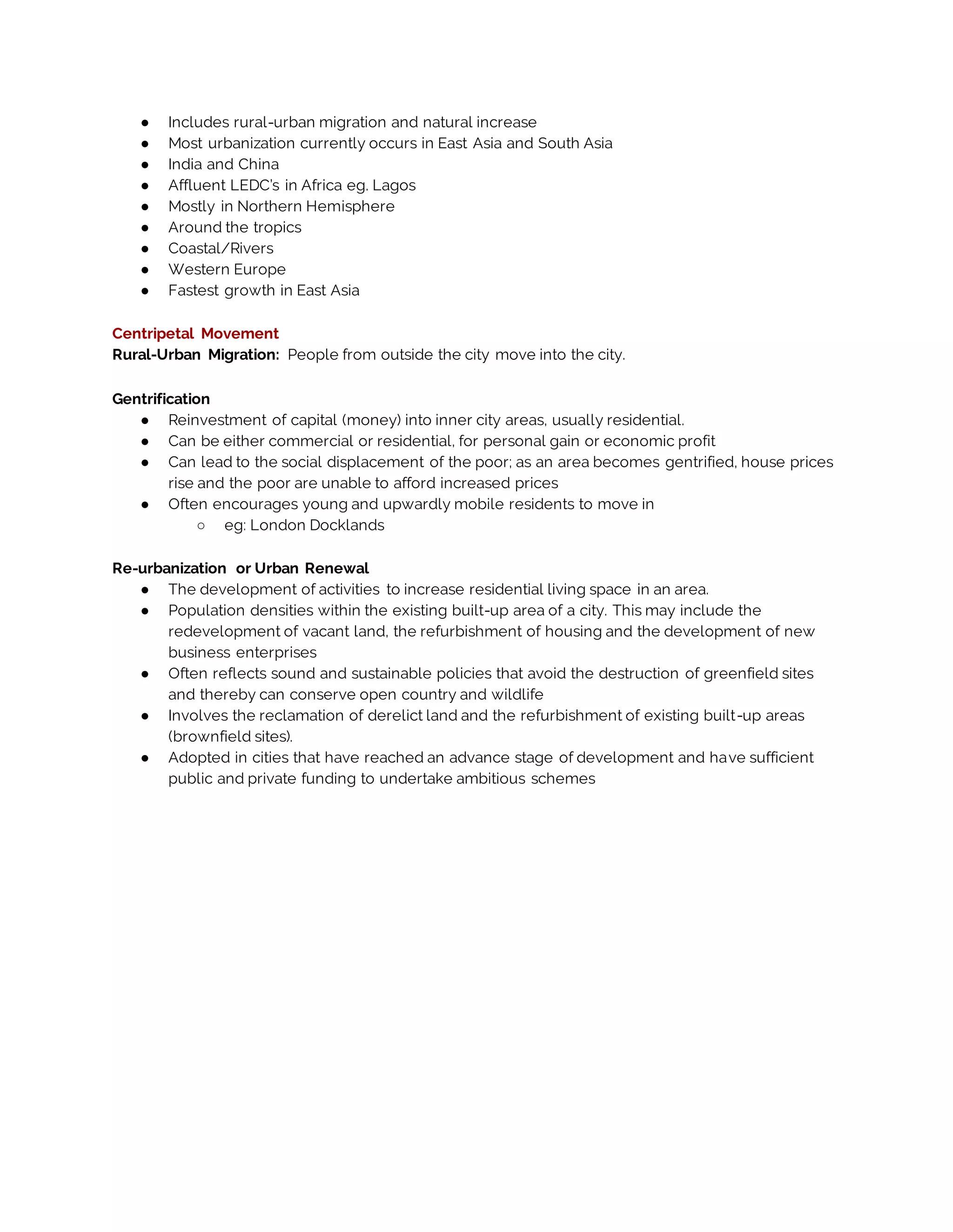 ● Includes rural-urban migration and natural increase
● Most urbanization currently occurs in East Asia and South Asia
● India and China
● Affluent LEDC’s in Africa eg. Lagos
● Mostly in Northern Hemisphere
● Around the tropics
● Coastal/Rivers
● Western Europe
● Fastest growth in East Asia
Centripetal Movement
Rural-Urban Migration: People from outside the city move into the city.
Gentrification
● Reinvestment of capital (money) into inner city areas, usually residential.
● Can be either commercial or residential, for personal gain or economic profit
● Can lead to the social displacement of the poor; as an area becomes gentrified, house prices
rise and the poor are unable to afford increased prices
● Often encourages young and upwardly mobile residents to move in
○ eg: London Docklands
Re-urbanization or Urban Renewal
● The development of activities to increase residential living space in an area.
● Population densities within the existing built-up area of a city. This may include the
redevelopment of vacant land, the refurbishment of housing and the development of new
business enterprises
● Often reflects sound and sustainable policies that avoid the destruction of greenfield sites
and thereby can conserve open country and wildlife
● Involves the reclamation of derelict land and the refurbishment of existing built-up areas
(brownfield sites).
● Adopted in cities that have reached an advance stage of development and have sufficient
public and private funding to undertake ambitious schemes
 