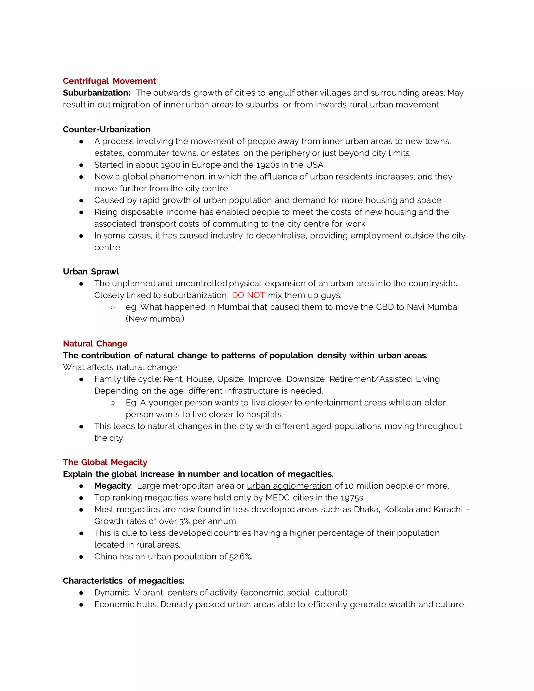 Centrifugal Movement
Suburbanization: The outwards growth of cities to engulf other villages and surrounding areas. May
result in out migration of inner urban areas to suburbs, or from inwards rural urban movement.
Counter-Urbanization
● A process involving the movement of people away from inner urban areas to new towns,
estates, commuter towns, or estates on the periphery or just beyond city limits.
● Started in about 1900 in Europe and the 1920s in the USA
● Now a global phenomenon, in which the affluence of urban residents increases, and they
move further from the city centre
● Caused by rapid growth of urban population and demand for more housing and space
● Rising disposable income has enabled people to meet the costs of new housing and the
associated transport costs of commuting to the city centre for work
● In some cases, it has caused industry to decentralise, providing employment outside the city
centre
Urban Sprawl
● The unplanned and uncontrolledphysical expansion of an urban area into the countryside.
Closely linked to suburbanization. DO NOT mix them up guys.
○ eg. What happened in Mumbai that caused them to move the CBD to Navi Mumbai
(New mumbai)
Natural Change
The contribution of natural change to patterns of population density within urban areas.
What affects natural change:
● Family life cycle: Rent, House, Upsize, Improve, Downsize, Retirement/Assisted Living
Depending on the age, different infrastructure is needed.
○ Eg. A younger person wants to live closer to entertainment areas while an older
person wants to live closer to hospitals.
● This leads to natural changes in the city with different aged populations moving throughout
the city.
The Global Megacity
Explain the global increase in number and location of megacities.
● Megacity: Large metropolitan area or urban agglomeration of 10 million people or more.
● Top ranking megacities were held only by MEDC cities in the 1975s.
● Most megacities are now found in less developed areas such as Dhaka, Kolkata and Karachi -
Growth rates of over 3% per annum.
● This is due to less developed countries having a higher percentage of their population
located in rural areas.
● China has an urban population of 52.6%.
Characteristics of megacities:
● Dynamic, Vibrant, centers of activity (economic, social, cultural)
● Economic hubs. Densely packed urban areas able to efficiently generate wealth and culture.
 