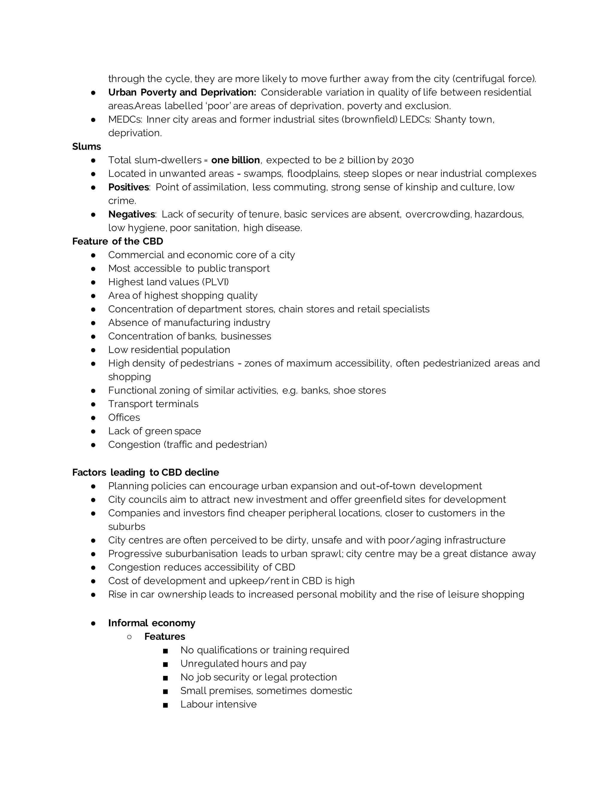 through the cycle, they are more likely to move further away from the city (centrifugal force).
● Urban Poverty and Deprivation: Considerable variation in quality of life between residential
areas.Areas labelled ‘poor’ are areas of deprivation, poverty and exclusion.
● MEDCs: Inner city areas and former industrial sites (brownfield) LEDCs: Shanty town,
deprivation.
Slums
● Total slum-dwellers = one billion, expected to be 2 billion by 2030
● Located in unwanted areas - swamps, floodplains, steep slopes or near industrial complexes
● Positives: Point of assimilation, less commuting, strong sense of kinship and culture, low
crime.
● Negatives: Lack of security of tenure, basic services are absent, overcrowding, hazardous,
low hygiene, poor sanitation, high disease.
Feature of the CBD
● Commercial and economic core of a city
● Most accessible to public transport
● Highest land values (PLVI)
● Area of highest shopping quality
● Concentration of department stores, chain stores and retail specialists
● Absence of manufacturing industry
● Concentration of banks, businesses
● Low residential population
● High density of pedestrians - zones of maximum accessibility, often pedestrianized areas and
shopping
● Functional zoning of similar activities, e.g. banks, shoe stores
● Transport terminals
● Offices
● Lack of green space
● Congestion (traffic and pedestrian)
Factors leading to CBD decline
● Planning policies can encourage urban expansion and out-of-town development
● City councils aim to attract new investment and offer greenfield sites for development
● Companies and investors find cheaper peripheral locations, closer to customers in the
suburbs
● City centres are often perceived to be dirty, unsafe and with poor/aging infrastructure
● Progressive suburbanisation leads to urban sprawl; city centre may be a great distance away
● Congestion reduces accessibility of CBD
● Cost of development and upkeep/rent in CBD is high
● Rise in car ownership leads to increased personal mobility and the rise of leisure shopping
● Informal economy
○ Features
■ No qualifications or training required
■ Unregulated hours and pay
■ No job security or legal protection
■ Small premises, sometimes domestic
■ Labour intensive
 