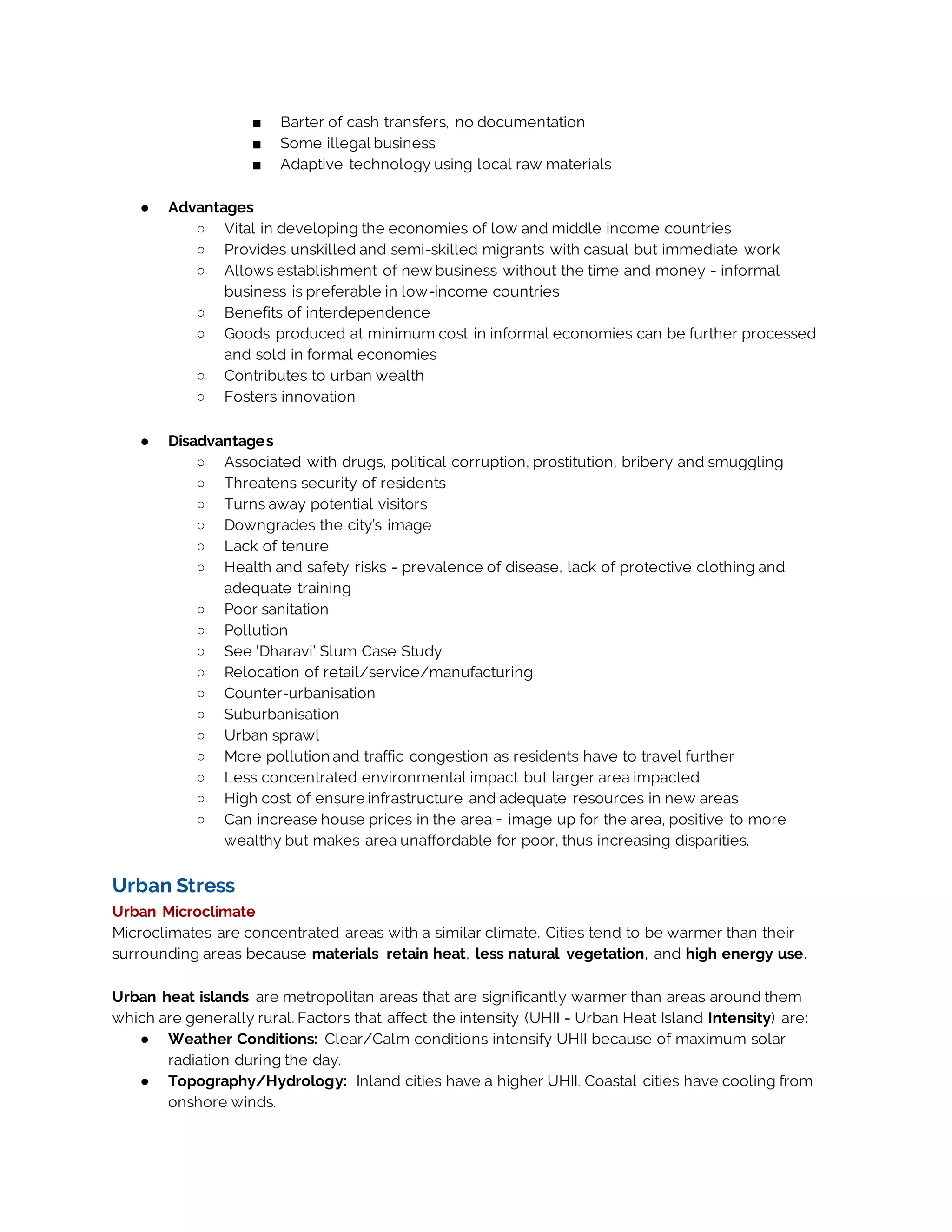 ■ Barter of cash transfers, no documentation
■ Some illegal business
■ Adaptive technology using local raw materials
● Advantages
○ Vital in developing the economies of low and middle income countries
○ Provides unskilled and semi-skilled migrants with casual but immediate work
○ Allows establishment of new business without the time and money - informal
business is preferable in low-income countries
○ Benefits of interdependence
○ Goods produced at minimum cost in informal economies can be further processed
and sold in formal economies
○ Contributes to urban wealth
○ Fosters innovation
● Disadvantages
○ Associated with drugs, political corruption, prostitution, bribery and smuggling
○ Threatens security of residents
○ Turns away potential visitors
○ Downgrades the city’s image
○ Lack of tenure
○ Health and safety risks - prevalence of disease, lack of protective clothing and
adequate training
○ Poor sanitation
○ Pollution
○ See ‘Dharavi’ Slum Case Study
○ Relocation of retail/service/manufacturing
○ Counter-urbanisation
○ Suburbanisation
○ Urban sprawl
○ More pollution and traffic congestion as residents have to travel further
○ Less concentrated environmental impact but larger area impacted
○ High cost of ensure infrastructure and adequate resources in new areas
○ Can increase house prices in the area = image up for the area, positive to more
wealthy but makes area unaffordable for poor, thus increasing disparities.
Urban Stress
Urban Microclimate
Microclimates are concentrated areas with a similar climate. Cities tend to be warmer than their
surrounding areas because materials retain heat, less natural vegetation, and high energy use.
Urban heat islands are metropolitan areas that are significantly warmer than areas around them
which are generally rural. Factors that affect the intensity (UHII - Urban Heat Island Intensity) are:
● Weather Conditions: Clear/Calm conditions intensify UHII because of maximum solar
radiation during the day.
● Topography/Hydrology: Inland cities have a higher UHII. Coastal cities have cooling from
onshore winds.
 