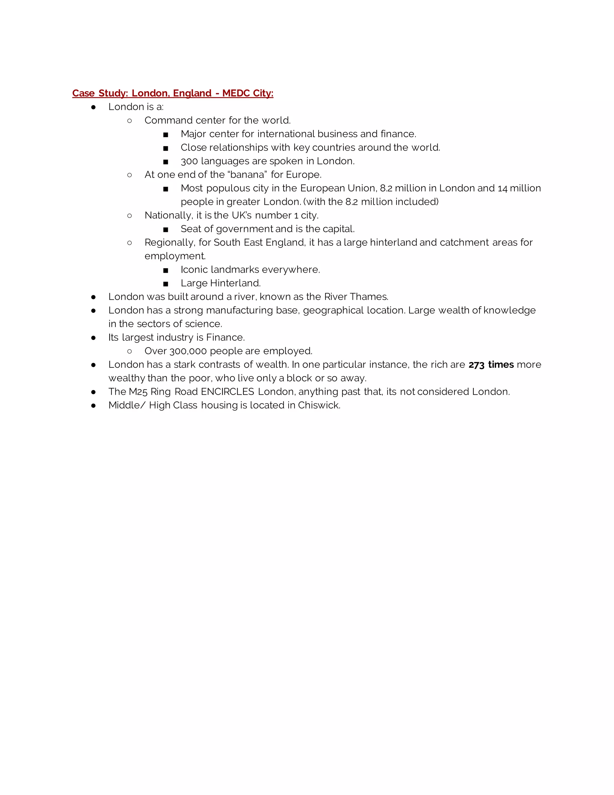 Case Study: London, England - MEDC City:
● London is a:
○ Command center for the world.
■ Major center for international business and finance.
■ Close relationships with key countries around the world.
■ 300 languages are spoken in London.
○ At one end of the “banana” for Europe.
■ Most populous city in the European Union, 8.2 million in London and 14 million
people in greater London. (with the 8.2 million included)
○ Nationally, it is the UK’s number 1 city.
■ Seat of government and is the capital.
○ Regionally, for South East England, it has a large hinterland and catchment areas for
employment.
■ Iconic landmarks everywhere.
■ Large Hinterland.
● London was built around a river, known as the River Thames.
● London has a strong manufacturing base, geographical location. Large wealth of knowledge
in the sectors of science.
● Its largest industry is Finance.
○ Over 300,000 people are employed.
● London has a stark contrasts of wealth. In one particular instance, the rich are 273 times more
wealthy than the poor, who live only a block or so away.
● The M25 Ring Road ENCIRCLES London, anything past that, its not considered London.
● Middle/ High Class housing is located in Chiswick.
 