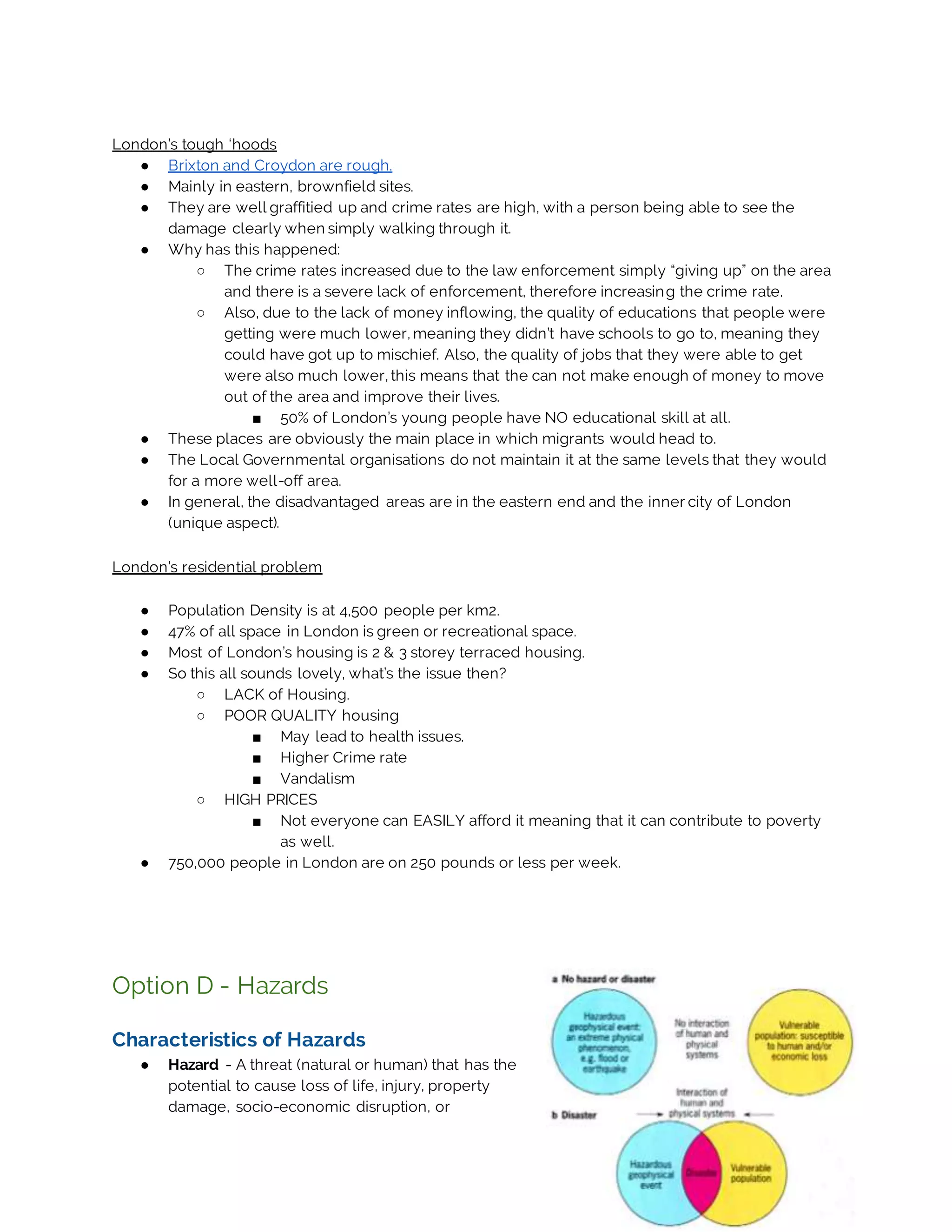 London’s tough ‘hoods
● Brixton and Croydon are rough.
● Mainly in eastern, brownfield sites.
● They are well graffitied up and crime rates are high, with a person being able to see the
damage clearly when simply walking through it.
● Why has this happened:
○ The crime rates increased due to the law enforcement simply “giving up” on the area
and there is a severe lack of enforcement, therefore increasing the crime rate.
○ Also, due to the lack of money inflowing, the quality of educations that people were
getting were much lower, meaning they didn’t have schools to go to, meaning they
could have got up to mischief. Also, the quality of jobs that they were able to get
were also much lower, this means that the can not make enough of money to move
out of the area and improve their lives.
■ 50% of London’s young people have NO educational skill at all.
● These places are obviously the main place in which migrants would head to.
● The Local Governmental organisations do not maintain it at the same levels that they would
for a more well-off area.
● In general, the disadvantaged areas are in the eastern end and the inner city of London
(unique aspect).
London’s residential problem
● Population Density is at 4,500 people per km2.
● 47% of all space in London is green or recreational space.
● Most of London’s housing is 2 & 3 storey terraced housing.
● So this all sounds lovely, what’s the issue then?
○ LACK of Housing.
○ POOR QUALITY housing
■ May lead to health issues.
■ Higher Crime rate
■ Vandalism
○ HIGH PRICES
■ Not everyone can EASILY afford it meaning that it can contribute to poverty
as well.
● 750,000 people in London are on 250 pounds or less per week.
Option D - Hazards
Characteristics of Hazards
● Hazard - A threat (natural or human) that has the
potential to cause loss of life, injury, property
damage, socio-economic disruption, or
 