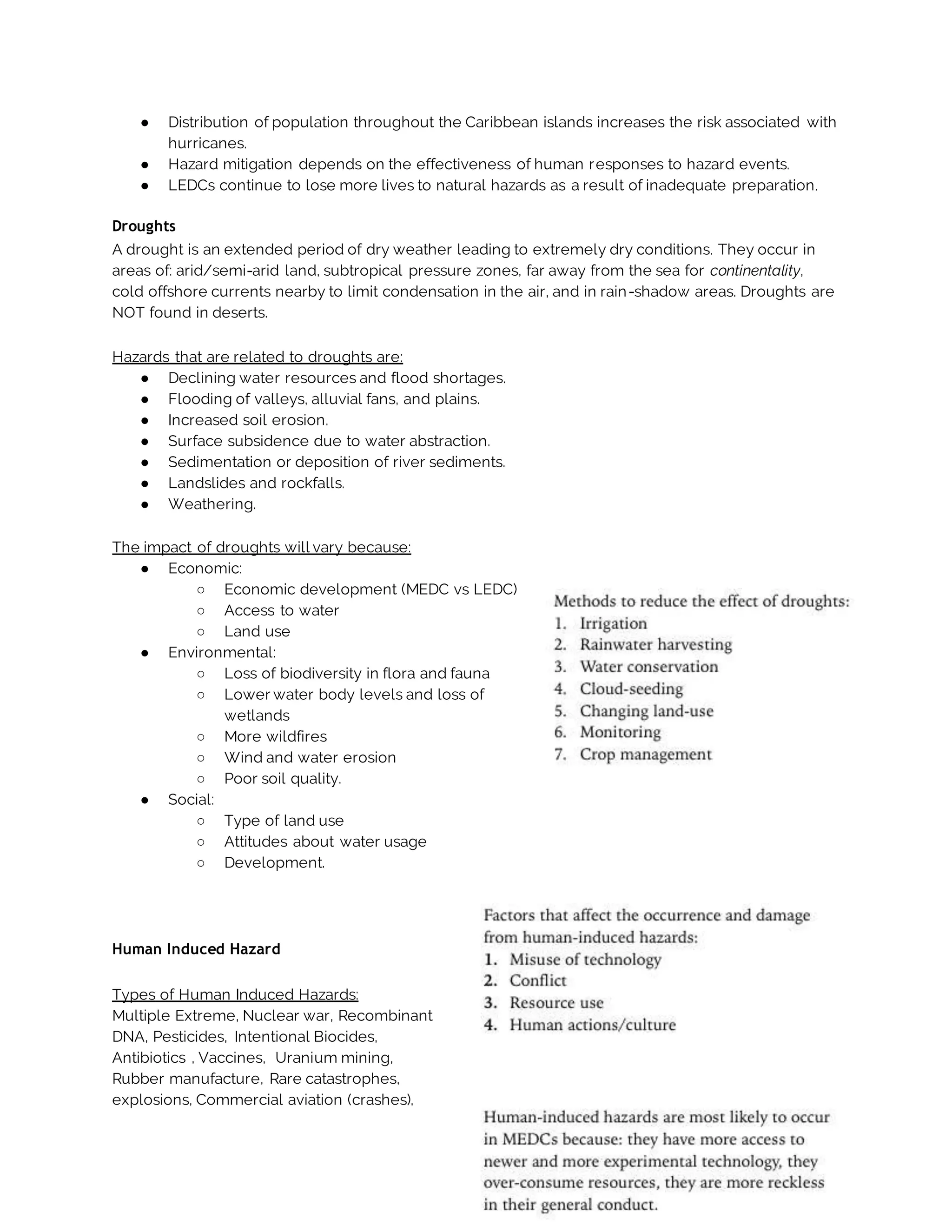 ● Distribution of population throughout the Caribbean islands increases the risk associated with
hurricanes.
● Hazard mitigation depends on the effectiveness of human responses to hazard events.
● LEDCs continue to lose more lives to natural hazards as a result of inadequate preparation.
Droughts
A drought is an extended period of dry weather leading to extremely dry conditions. They occur in
areas of: arid/semi-arid land, subtropical pressure zones, far away from the sea for continentality,
cold offshore currents nearby to limit condensation in the air, and in rain-shadow areas. Droughts are
NOT found in deserts.
Hazards that are related to droughts are:
● Declining water resources and flood shortages.
● Flooding of valleys, alluvial fans, and plains.
● Increased soil erosion.
● Surface subsidence due to water abstraction.
● Sedimentation or deposition of river sediments.
● Landslides and rockfalls.
● Weathering.
The impact of droughts will vary because:
● Economic:
○ Economic development (MEDC vs LEDC)
○ Access to water
○ Land use
● Environmental:
○ Loss of biodiversity in flora and fauna
○ Lower water body levels and loss of
wetlands
○ More wildfires
○ Wind and water erosion
○ Poor soil quality.
● Social:
○ Type of land use
○ Attitudes about water usage
○ Development.
Human Induced Hazard
Types of Human Induced Hazards:
Multiple Extreme, Nuclear war, Recombinant
DNA, Pesticides, Intentional Biocides,
Antibiotics , Vaccines, Uranium mining,
Rubber manufacture, Rare catastrophes,
explosions, Commercial aviation (crashes),
 