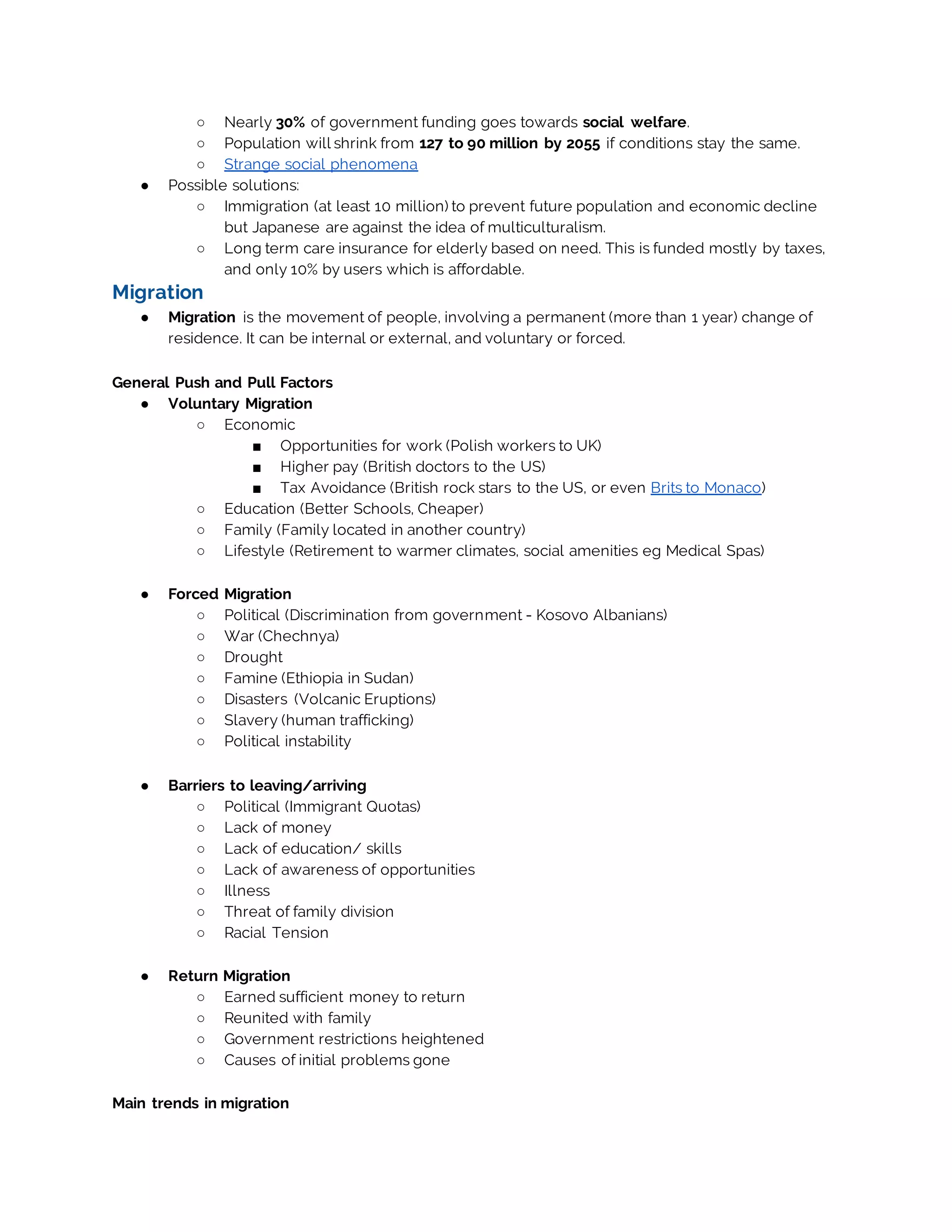 ○ Nearly 30% of government funding goes towards social welfare.
○ Population will shrink from 127 to 90 million by 2055 if conditions stay the same.
○ Strange social phenomena
● Possible solutions:
○ Immigration (at least 10 million) to prevent future population and economic decline
but Japanese are against the idea of multiculturalism.
○ Long term care insurance for elderly based on need. This is funded mostly by taxes,
and only 10% by users which is affordable.
Migration
● Migration is the movement of people, involving a permanent (more than 1 year) change of
residence. It can be internal or external, and voluntary or forced.
General Push and Pull Factors
● Voluntary Migration
○ Economic
■ Opportunities for work (Polish workers to UK)
■ Higher pay (British doctors to the US)
■ Tax Avoidance (British rock stars to the US, or even Brits to Monaco)
○ Education (Better Schools, Cheaper)
○ Family (Family located in another country)
○ Lifestyle (Retirement to warmer climates, social amenities eg Medical Spas)
● Forced Migration
○ Political (Discrimination from government - Kosovo Albanians)
○ War (Chechnya)
○ Drought
○ Famine (Ethiopia in Sudan)
○ Disasters (Volcanic Eruptions)
○ Slavery (human trafficking)
○ Political instability
● Barriers to leaving/arriving
○ Political (Immigrant Quotas)
○ Lack of money
○ Lack of education/ skills
○ Lack of awareness of opportunities
○ Illness
○ Threat of family division
○ Racial Tension
● Return Migration
○ Earned sufficient money to return
○ Reunited with family
○ Government restrictions heightened
○ Causes of initial problems gone
Main trends in migration
 