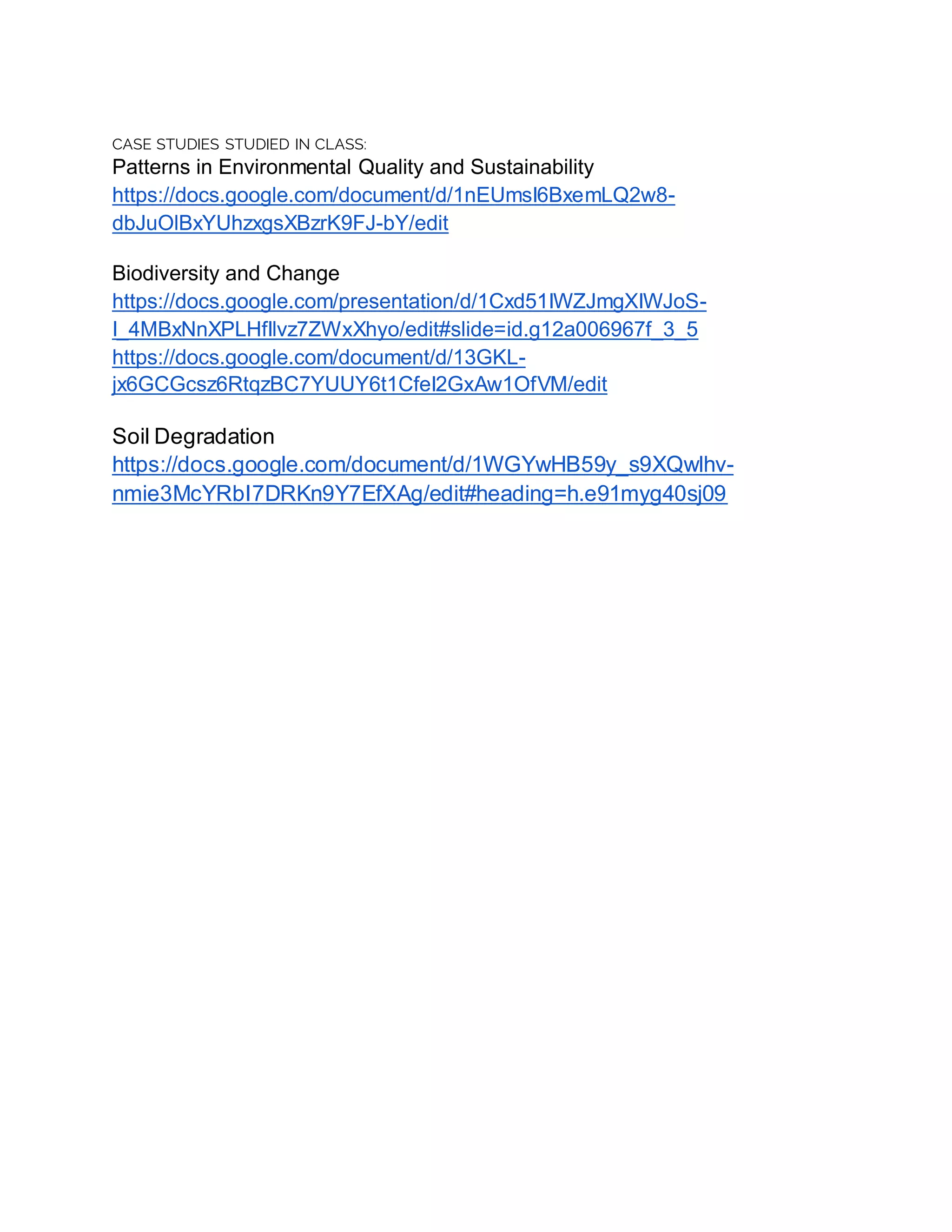 CASE STUDIES STUDIED IN CLASS:
Patterns in Environmental Quality and Sustainability
https://docs.google.com/document/d/1nEUmsI6BxemLQ2w8-
dbJuOlBxYUhzxgsXBzrK9FJ-bY/edit
Biodiversity and Change
https://docs.google.com/presentation/d/1Cxd51IWZJmgXIWJoS-
I_4MBxNnXPLHfIlvz7ZWxXhyo/edit#slide=id.g12a006967f_3_5
https://docs.google.com/document/d/13GKL-
jx6GCGcsz6RtqzBC7YUUY6t1CfeI2GxAw1OfVM/edit
Soil Degradation
https://docs.google.com/document/d/1WGYwHB59y_s9XQwlhv-
nmie3McYRbI7DRKn9Y7EfXAg/edit#heading=h.e91myg40sj09
 