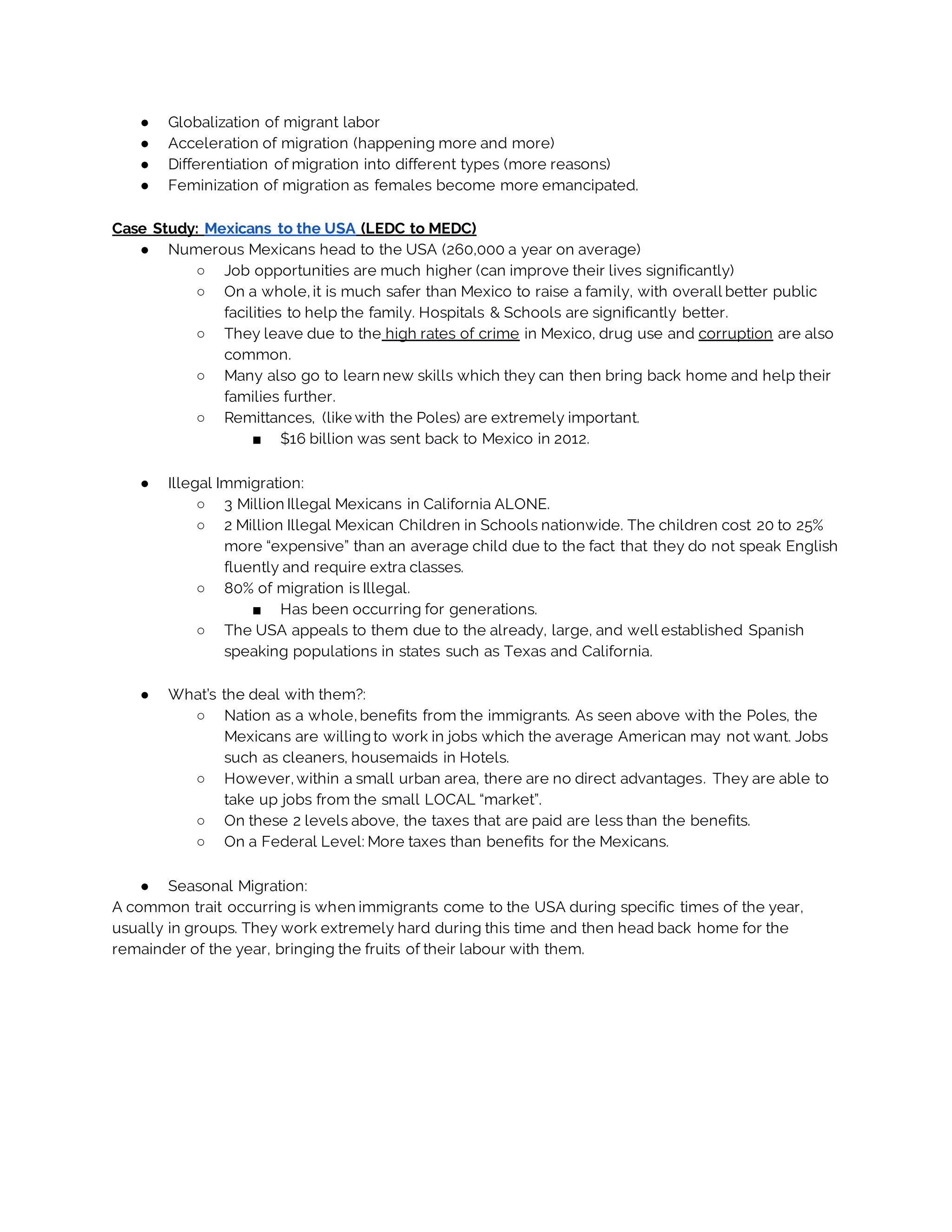 ● Globalization of migrant labor
● Acceleration of migration (happening more and more)
● Differentiation of migration into different types (more reasons)
● Feminization of migration as females become more emancipated.
Case Study: Mexicans to the USA (LEDC to MEDC)
● Numerous Mexicans head to the USA (260,000 a year on average)
○ Job opportunities are much higher (can improve their lives significantly)
○ On a whole, it is much safer than Mexico to raise a family, with overall better public
facilities to help the family. Hospitals & Schools are significantly better.
○ They leave due to the high rates of crime in Mexico, drug use and corruption are also
common.
○ Many also go to learn new skills which they can then bring back home and help their
families further.
○ Remittances, (like with the Poles) are extremely important.
■ $16 billion was sent back to Mexico in 2012.
● Illegal Immigration:
○ 3 Million Illegal Mexicans in California ALONE.
○ 2 Million Illegal Mexican Children in Schools nationwide. The children cost 20 to 25%
more “expensive” than an average child due to the fact that they do not speak English
fluently and require extra classes.
○ 80% of migration is Illegal.
■ Has been occurring for generations.
○ The USA appeals to them due to the already, large, and well established Spanish
speaking populations in states such as Texas and California.
● What’s the deal with them?:
○ Nation as a whole, benefits from the immigrants. As seen above with the Poles, the
Mexicans are willing to work in jobs which the average American may not want. Jobs
such as cleaners, housemaids in Hotels.
○ However, within a small urban area, there are no direct advantages. They are able to
take up jobs from the small LOCAL “market”.
○ On these 2 levels above, the taxes that are paid are less than the benefits.
○ On a Federal Level: More taxes than benefits for the Mexicans.
● Seasonal Migration:
A common trait occurring is when immigrants come to the USA during specific times of the year,
usually in groups. They work extremely hard during this time and then head back home for the
remainder of the year, bringing the fruits of their labour with them.
 