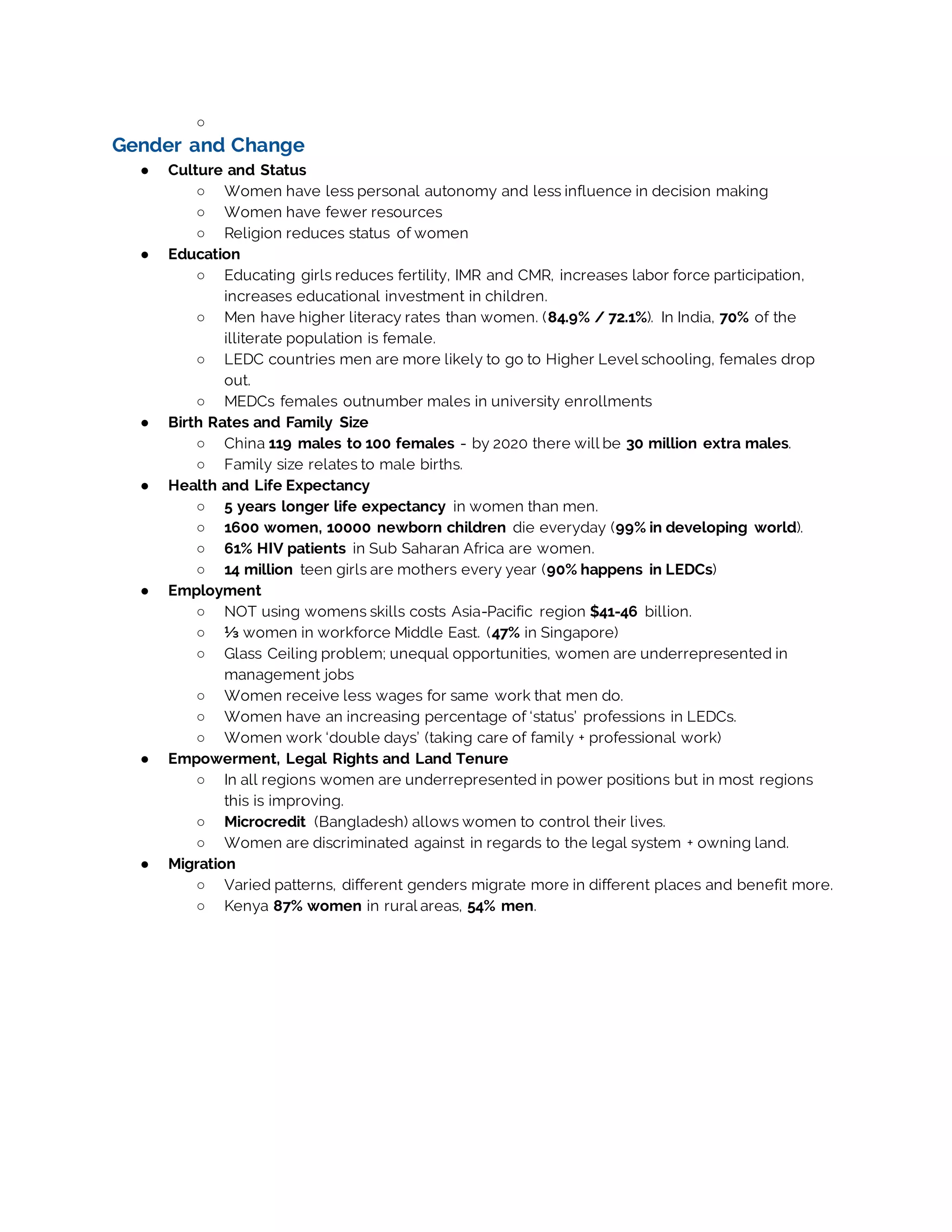 ○
Gender and Change
● Culture and Status
○ Women have less personal autonomy and less influence in decision making
○ Women have fewer resources
○ Religion reduces status of women
● Education
○ Educating girls reduces fertility, IMR and CMR, increases labor force participation,
increases educational investment in children.
○ Men have higher literacy rates than women. (84.9% / 72.1%). In India, 70% of the
illiterate population is female.
○ LEDC countries men are more likely to go to Higher Level schooling, females drop
out.
○ MEDCs females outnumber males in university enrollments
● Birth Rates and Family Size
○ China 119 males to 100 females - by 2020 there will be 30 million extra males.
○ Family size relates to male births.
● Health and Life Expectancy
○ 5 years longer life expectancy in women than men.
○ 1600 women, 10000 newborn children die everyday (99% in developing world).
○ 61% HIV patients in Sub Saharan Africa are women.
○ 14 million teen girls are mothers every year (90% happens in LEDCs)
● Employment
○ NOT using womens skills costs Asia-Pacific region $41-46 billion.
○ ⅓ women in workforce Middle East. (47% in Singapore)
○ Glass Ceiling problem; unequal opportunities, women are underrepresented in
management jobs
○ Women receive less wages for same work that men do.
○ Women have an increasing percentage of ‘status’ professions in LEDCs.
○ Women work ‘double days’ (taking care of family + professional work)
● Empowerment, Legal Rights and Land Tenure
○ In all regions women are underrepresented in power positions but in most regions
this is improving.
○ Microcredit (Bangladesh) allows women to control their lives.
○ Women are discriminated against in regards to the legal system + owning land.
● Migration
○ Varied patterns, different genders migrate more in different places and benefit more.
○ Kenya 87% women in rural areas, 54% men.
 