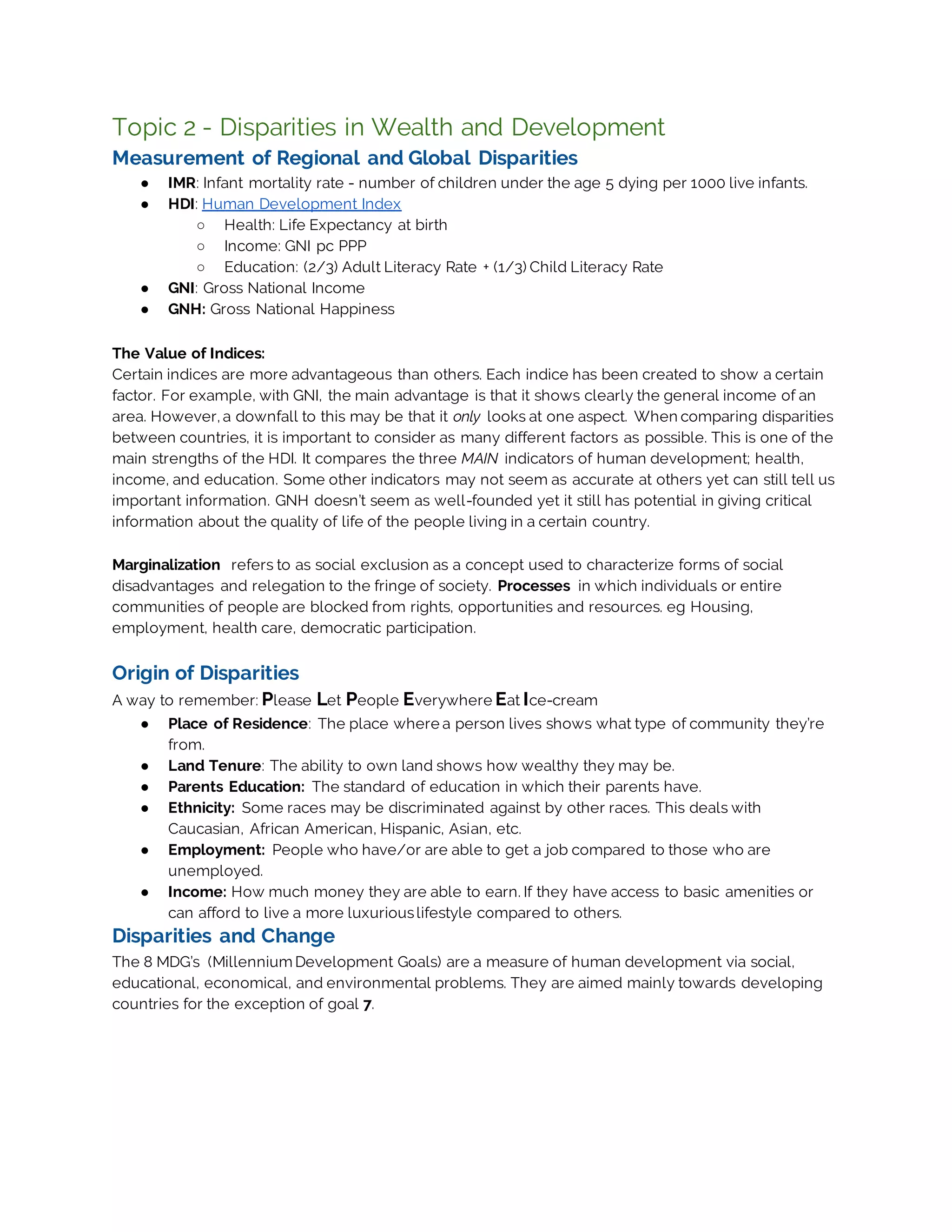 Topic 2 - Disparities in Wealth and Development
Measurement of Regional and Global Disparities
● IMR: Infant mortality rate - number of children under the age 5 dying per 1000 live infants.
● HDI: Human Development Index
○ Health: Life Expectancy at birth
○ Income: GNI pc PPP
○ Education: (2/3) Adult Literacy Rate + (1/3) Child Literacy Rate
● GNI: Gross National Income
● GNH: Gross National Happiness
The Value of Indices:
Certain indices are more advantageous than others. Each indice has been created to show a certain
factor. For example, with GNI, the main advantage is that it shows clearly the general income of an
area. However, a downfall to this may be that it only looks at one aspect. When comparing disparities
between countries, it is important to consider as many different factors as possible. This is one of the
main strengths of the HDI. It compares the three MAIN indicators of human development; health,
income, and education. Some other indicators may not seem as accurate at others yet can still tell us
important information. GNH doesn’t seem as well-founded yet it still has potential in giving critical
information about the quality of life of the people living in a certain country.
Marginalization refers to as social exclusion as a concept used to characterize forms of social
disadvantages and relegation to the fringe of society. Processes in which individuals or entire
communities of people are blocked from rights, opportunities and resources. eg Housing,
employment, health care, democratic participation.
Origin of Disparities
A way to remember: Please Let People Everywhere Eat Ice-cream
● Place of Residence: The place where a person lives shows what type of community they’re
from.
● Land Tenure: The ability to own land shows how wealthy they may be.
● Parents Education: The standard of education in which their parents have.
● Ethnicity: Some races may be discriminated against by other races. This deals with
Caucasian, African American, Hispanic, Asian, etc.
● Employment: People who have/or are able to get a job compared to those who are
unemployed.
● Income: How much money they are able to earn. If they have access to basic amenities or
can afford to live a more luxuriouslifestyle compared to others.
Disparities and Change
The 8 MDG’s (Millennium Development Goals) are a measure of human development via social,
educational, economical, and environmental problems. They are aimed mainly towards developing
countries for the exception of goal 7.
 