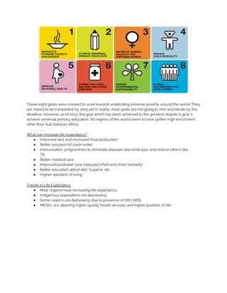 These eight goals were created to work towards eradicating extreme poverty around the world. They
are meant to be completed by 2015 yet in reality, most goals are not going to met worldwide by this
deadline. However, as of 2013, the goal which has been achieved to the greatest degree is goal 2,
achieve universal primary education. All regions of the world seem to have gotten high enrollment
other than Sub-Saharan Africa.
What can increase life expectancy?
● Improved diet and increased food production
● Better provision of clean water
● Immunisation programmes to eliminate diseases like small-pox and reduce others like
TB
● Better medical care
● Improved postnatal care (reduced infant and child mortality)
● Better education about diet, hygiene, etc.
● Higher standard of living
Trends in Life Expectancy
● Most regions have increasing life expectancy.
● Indigenous populations are decreasing
● Some regions are decreasing due to presence of HIV/AIDS.
● MEDCs are attaining higher quality health services and higher qualities of life
 