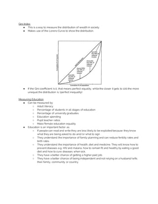 Gini Index
● This is a way to measure the distribution of wealth in society.
● Makes use of the Lorenz Curve to show the distribution.
● If the Gini coefficient is 0, that means perfect equality, while the closer it gets to 100 the more
unequal the distribution is. (perfect inequality)
Measuring Education
● Can be measured by:
○ Adult literacy
○ Percentage of students in all stages of education
○ Percentage of university graduates
○ Education spending
○ Pupil teacher ratios
○ Male/female education equality
● Education is an important factor as:
○ If people can read and write they are less likely to be exploited because they know
what they are being asked to do and/or what to sign
○ They understand the importance of family planning and can reduce fertility rates and
birth rates
○ They understand the importance of health, diet and medicine. They will know how to
prevent diseases e.g. HIV and malaria, how to remain fit and healthy by eating a good
diet and how to cure diseases when sick.
○ They have a better chance of getting a higher paid job.
○ They have a better chance of being independent and not relying on a husband/wife,
their family, community or country.
 