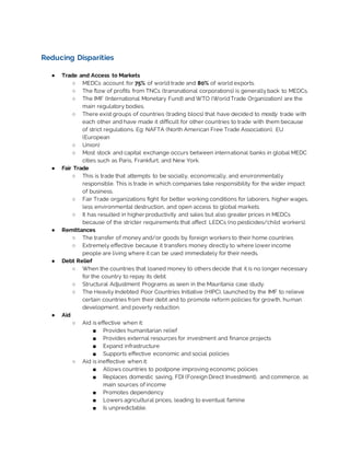Reducing Disparities
● Trade and Access to Markets
○ MEDCs account for 75% of world trade and 80% of world exports.
○ The flow of profits from TNCs (transnational corporations) is generallyback to MEDCs.
○ The IMF (International Monetary Fund) and WTO (WorldTrade Organization) are the
main regulatory bodies.
○ There exist groups of countries (trading blocs) that have decided to mostly trade with
each other and have made it difficult for other countries to trade with them because
of strict regulations. Eg: NAFTA (North American Free Trade Association), EU
(European
○ Union)
○ Most stock and capital exchange occurs between international banks in global MEDC
cities such as Paris, Frankfurt, and New York.
● Fair Trade
○ This is trade that attempts to be socially, economically, and environmentally
responsible. This is trade in which companies take responsibility for the wider impact
of business.
○ Fair Trade organizations fight for better working conditions for laborers, higher wages,
less environmental destruction, and open access to global markets.
○ It has resulted in higher productivity and sales but also greater prices in MEDCs
because of the stricter requirements that affect LEDCs (no pesticides/child workers).
● Remittances
○ The transfer of money and/or goods by foreign workers to their home countries
○ Extremely effective because it transfers money directly to where lower income
people are living where it can be used immediately for their needs.
● Debt Relief
○ When the countries that loaned money to others decide that it is no longer necessary
for the country to repay its debt.
○ Structural Adjustment Programs as seen in the Mauritania case study.
○ The Heavily Indebted Poor Countries Initiative (HIPC), launched by the IMF to relieve
certain countries from their debt and to promote reform policies for growth, human
development, and poverty reduction.
● Aid
○ Aid is effective when it:
■ Provides humanitarian relief
■ Provides external resources for investment and finance projects
■ Expand infrastructure
■ Supports effective economic and social policies
○ Aid is ineffective when it:
■ Allows countries to postpone improving economic policies
■ Replaces domestic saving, FDI (Foreign Direct Investment), and commerce, as
main sources of income
■ Promotes dependency
■ Lowers agricultural prices, leading to eventual famine
■ Is unpredictable.
 