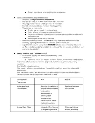 ■ Doesn’t reach those who need it (unlike remittances).
● Structural Adjustments Programmes (SAP’s)
○ Designed to cut governmental expenditure
○ Reduces the amount of state intervention in the economy.
○ The programme will also help to promote liberalization.
○ Promote international trade, France is their key partner.
○ They consist of 4 elements.
■ Greater use of a country’s resource base.
■ Policy reforms to increase economic efficiency.
■ Generation of foreign income through the diversification of the economy and
increased trade.
■ Reducing the active role of the state.
○ Stabilization Methods: Short Term STEPS to stop the further deterioration of the
economy. eg: Wage freeze, reduced subsidies on food health, etc.
○ Adjustment measures: Longer term POLICIES to boost economic competitiveness.
eg: Tax reductions, export promotion, downsizing of the civil service, privatization and
economic liberalization.
● Heavily Indebted Poor Countries initiative
○ Launched in 1996 by IMF (International Monetary Fund)
○ 2 main goals:
■ To relieve certain low income countries of their unsustainable debt to donors.
To promote reform and sound policies for growth, human development and poverty
reduction.
Debt Relief is a 2 stage process.
If the country is following ways to lower their debt, they will get something called debt
service relief.
After a while the country will get at least 90% debt relieffrom bilateral and multinational
creditors to make the country have a lower level of debt.
Development
Programmes
Aim Result
Sustainable Rural
Development
Stemthe degradationof
vegetationcoverandto
improve the
environmentby
enablinglocal
populationsto
rationalise the use of
national resources.
Replacingfuelwood
withbutane
Senegal RiverValley IntegratedDevelopment
of IrrigatedAgriculture
Higheragricultural
output, widercrop
 