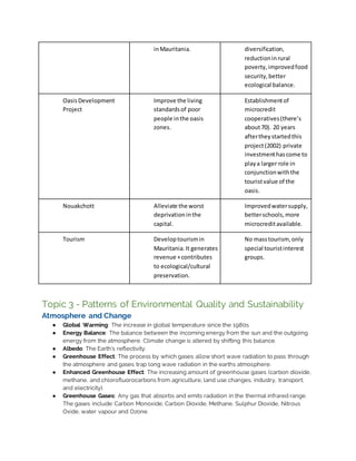 inMauritania. diversification,
reductioninrural
poverty,improvedfood
security,better
ecological balance.
OasisDevelopment
Project
Improve the living
standardsof poor
people inthe oasis
zones.
Establishmentof
microcredit
cooperatives(there’s
about70). 20 years
aftertheystartedthis
project(2002) private
investmenthascome to
playa larger role in
conjunctionwiththe
touristvalue of the
oasis.
Nouakchott Alleviate the worst
deprivationinthe
capital.
Improvedwatersupply,
betterschools, more
microcreditavailable.
Tourism Developtourismin
Mauritania.It generates
revenue +contributes
to ecological/cultural
preservation.
No masstourism, only
special touristinterest
groups.
Topic 3 - Patterns of Environmental Quality and Sustainability
Atmosphere and Change
● Global Warming: The increase in global temperature since the 1980s.
● Energy Balance: The balance between the incoming energy from the sun and the outgoing
energy from the atmosphere. Climate change is altered by shifting this balance.
● Albedo: The Earth’s reflectivity.
● Greenhouse Effect: The process by which gases allow short wave radiation to pass through
the atmosphere and gases trap long wave radiation in the earths atmosphere.
● Enhanced Greenhouse Effect: The increasing amount of greenhouse gases (carbon dioxide,
methane, and chlorofluorocarbons from agriculture, land use changes, industry, transport,
and electricity).
● Greenhouse Gases: Any gas that absorbs and emits radiation in the thermal infrared range.
The gases include: Carbon Monoxide, Carbon Dioxide, Methane, Sulphur Dioxide, Nitrous
Oxide, water vapour and Ozone.
 