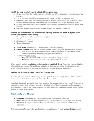 Identify the ways in which water is utilized at the regional scale.
● Only around 2% of the worlds water is freshwater and 54% of accessible freshwater is used by
humans.
● 70% of our water is used for agriculture, 22% in industry, and 8% for domestic use.
● Agriculture uses water for irrigation, spraying, and flooding of crops. There are different ways
in which people use water in farming, some crops require more or less water than others.
● Industry uses water for cooling processes, manufacturing, transporting pollutants, waste, and
tourism.
● In homes, water is used in toilets, showers, faucets, for washing clothes, etc.
Examine the environmental and human factors affecting patterns and trends in physical water
scarcity and economic water scarcity.
● The worlds demand for water is increasing because of three main factors:
● Population increase
● Development increase
● Water withdrawals.
● Virtual Water is the amount of water used to produce something
● A water footprint is the amount of water needed to produce goods and services in a country.
○ This includes the actual amount used in the country as well as the amount used in
other countries to produce imported goods and services.
● Two types of water scarcity:
○ Physical when demand for water is greater than supply of water.
○ Economic when water is available yet not accessible to people.
Water scarcity leads to population, environmental, and political stress. This is also increased by the
effects of climate change. Rain yields are predicted to decrease and global climate patterns will
affect the alluvial systems of the world that seasonally provide water for agricultural.
Examine the factors affecting access to safe drinking water.
Even though there is an abundant supply of water globally, it is unevenlydistributed. There are three
main issues: sustainable use, access to safe water, fair allocation.
More than 1bn people worldwide don’t have access to the necessary 20-50 liters of safe freshwater a
day for their basic needs (showering, cooking, drinking). 88% of diarrhoeal deaths are from a lack of
access to clean water. Water related diseases like such are in most cases preventable yet they cause
around 1.5 million deaths a year.
Biodiversity and Change
● Ecosystem: Interdependent community of plants/animals with the habitat.
● Biome: A large naturally occurring community of flora and fauna occupying a major habitat
● Biosphere: The regions of the surface and atmosphere of the earth occupied by living
organisms
The main source of energy is the sun. It supplies energy to plants through photosynthesis. Some is
 
