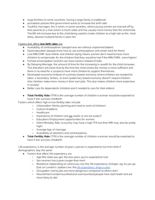 ● large families (in some countries, having a large family is traditional)
● pronatalist policies (the government wants to increase the birth rate)
● Youthful marriages, this is when, in some societies, where young women are married off by
their parents to a man whom is much older and has usually more money than the child bride.
The BR will increase due to the child being used to create children at a high rate as the, most
likely, abusive husband forces it upon her.
Factors that affect low birth rates are:
● Availability of contraceptives (people have sex without unplanned babies)
● Good education (people know how to use contraceptives and what’s best for them)
● Low IMR/CMR (less infants and children dying means women don’t need to have more
children to compensate for the children that they would’ve had if the IMR/CMRs were higher)
● Female emancipation (women can have careers instead of kids)
● By Delaying Marriage, the amount of time for the increasing in wealth for the child increases.
This therefore will mean that by the time the child comes the money is more sufficient and
there is no need for a couple to have more children to support themselves.
● Developed economy (instead of a primary-based economy where children are needed for
labor, a secondary, tertiary, or even quaternary based economy doesn’t require children.
Also, families make more money in their own jobs. This also makes children more expensive
in society).
● Better care for dependents (children aren’t needed to care for their elders).
● Total Fertility Rate (TFR) is the average number of children a woman would be expected to
have if she survives childbirth.
Factors which affect high or low fertility rates include
○ Urbanization (family planning and need or want of children)
○ Culture/traditions
○ Healthcare
○ Importance of children (are we assets or are we costly?)
○ Education/Employment opportunities for women
○ Infant Mortality Rate (a country may have a high TFR but their IMR may also be pretty
high)
○ Average Age of marriage
○ Availability of abortions and contraceptives.
● Total Fertility Rate (TFR) is the average number of children a woman would be expected to
have if she survives childbirth.
Life expectancy is the average number of years a person is expected to live from birth if
demographics stay the same.
● Factors that affect life expectancy are:
○ Age (the older you get, the less years you’re expected to live)
○ Sex (women live 5 years longer than men)
○ Residence (depending on where you live, the life expectancy changes. eg. As you go
East on London’s Jubilee Line, the life expectancy drops a year.
○ Occupation (some jobs are more dangerous compared to others duh.)
○ Nourishment (undernourishedand overnourishedpeople have bad health and are
more likely to die)
 