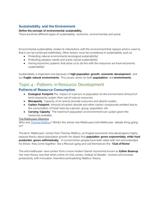 Sustainability and the Environment
Define the concept of environmental sustainability.
There are three different types of sustainability: economic, environmental, and social.
Environmental sustainability relates to interactions with the environment that replace what is used so
that it can be continued indefinitely. Other factors must be considered in sustainability such as:
● Protecting natural environments (ecological sustainability)
● Protecting peoples needs and wants (social sustainability)
● Having economic systems that allow us to do this with the resources we have (economic
sustainability)
Sustainability is important now because of high population growth, economic development, and
our fragile natural environments. This causes stress on both populations and environments.
Topic 4 - Patterns in Resource Development
Patterns of Resource Consumption
● Ecological Footprint:The impact of a person or population on the environment. Amount of
land required to sustain their use of natural resources.
● Biocapacity: Capacity of an area to provide resources and absorb wastes.
● Carbon Footprint: Amount of carbon dioxide and other carbon compounds emitted due to
the consumption of fossil fuels by a person, group, population, etc.
● Carrying Capacity: The maximum population an environment can sustain given the
resources available.
The Malthusian Dilemma
Who was Thomas Malthus? What’s this whole neo-Malthusian/anti-Malthusian debate thing going
on?
The term ‘Malthusian’ comes from Thomas Malthus, an English economist who developed a highly
popular theory about population growth. He stated that population grows exponentially while food
production grows arithmetically. In current times people have both sided with him and extended
his thesis- they come together, like a Mexican gang and call themselves the, ‘Club of Rome’.
The anti-malthusian view comes from a more modern Danish economist known as Esther Boserup.
Her main theory was that when a time of crisis comes, instead of disaster, humans will increase
productivity with innovation, therefore contradicting Malthus’ theory.
 
