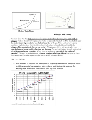 Boserup’s Basic Theory
The main ideas that the Malthusian viewpoint follow all stem from the theory that crisis leads to
collapse. Malthus stated that the population had to be controlled by both positive checks that raise
the death rates and preventative checks that lower the birth rate. There has been an ongoing
population explosion since the mid 20th century, Malthusians believe that this will lead to the
collapse of the population in the mid 21st century. They support this by taking examples from
natural disasters, human policies, famines, and diseases. The anti-malthusians strongly believe that
with crisis comes human innovation. When times of peril come, ‘necessity is the mother of
invention’. This goes to say that people will come together to fix the problems that come to them.
Also, people are the major resource on the planet, which will never die out.
EHRLICH’S THEORY:
● Was renowned for his claims that the world would experience severe famines throughout the 70s
and 80s as a result of overpopulation, which he feared would deplete vital resources. The
following graph illustrates his predictions for world population increase:
 