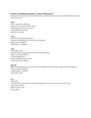 Examine the changing importances of other energy sources.
Renewable energy sources are ones that can be used more than once. They don’t deplete the earth’s
natural resources.
Solar:
clean, renewable, abundant.
high costs (4x more than fossil fuels)
increasing use of 15-20% per year
no atmospheric pollution
Canberra, Australia
Wind:
good for small-scale production
requires an exposed site and strong, reliable winds
expensive to construct
“Burbo Bank” in England
Tidal:
renewable, clean
requires a funnel shaped estuary free from development
high cost of development
limited suitable sites
environmental damage to sites
“Severn Barrage” in Wales
Nuclear:
not renewable despite small amount of raw materials used to produce large amounts of energy
cheap, reliable, abundant
waste disposal is difficult
Fukushima, Japan
HEP:
renewable
specific factors required for a site (relief, geology, river, climate, demand, infrastructure)
expensive to build
difficult to find a site
Kerala, India
 