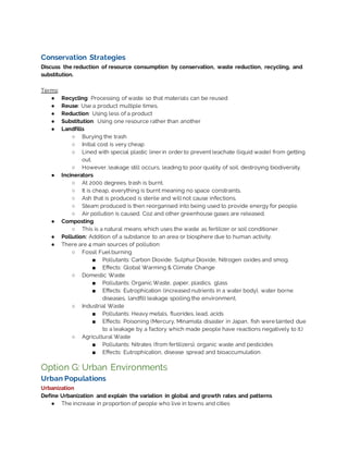 Conservation Strategies
Discuss the reduction of resource consumption by conservation, waste reduction, recycling, and
substitution.
Terms:
● Recycling: Processing of waste so that materials can be reused
● Reuse: Use a product multiple times.
● Reduction: Using less of a product
● Substitution: Using one resource rather than another
● Landfills
○ Burying the trash
○ Initial cost is very cheap
○ Lined with special plastic liner in order to prevent leachate (liquid waste) from getting
out.
○ However, leakage still occurs, leading to poor quality of soil, destroying biodiversity.
● Incinerators
○ At 2000 degrees, trash is burnt.
○ It is cheap, everything is burnt meaning no space constraints.
○ Ash that is produced is sterile and will not cause infections.
○ Steam produced is then reorganised into being used to provide energy for people.
○ Air pollution is caused. Co2 and other greenhouse gases are released.
● Composting
○ This is a natural means which uses the waste as fertilizer or soil conditioner.
● Pollution: Addition of a substance to an area or biosphere due to human activity.
● There are 4 main sources of pollution:
○ Fossil Fuel burning
■ Pollutants: Carbon Dioxide, Sulphur Dioxide, Nitrogen oxides and smog.
■ Effects: Global Warming & Climate Change
○ Domestic Waste
■ Pollutants: Organic Waste, paper, plastics, glass
■ Effects: Eutrophication (increased nutrients in a water body), water borne
diseases, landfill leakage spoiling the environment.
○ Industrial Waste
■ Pollutants: Heavy metals, fluorides, lead, acids
■ Effects: Poisoning (Mercury, Minamata disaster in Japan, fish were tainted due
to a leakage by a factory which made people have reactions negatively to it.)
○ Agricultural Waste
■ Pollutants: Nitrates (from fertilizers), organic waste and pesticides
■ Effects: Eutrophication, disease spread and bioaccumulation.
Option G: Urban Environments
Urban Populations
Urbanization
Define Urbanization and explain the variation in global and growth rates and patterns
● The increase in proportion of people who live in towns and cities
 