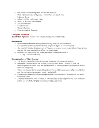 ● Includes rural-urban migration and natural increase
● Most urbanization currently occurs in East Asia and South Asia
● India and China
● Affluent LEDC’s in Africa eg. Lagos
● Mostly in Northern Hemisphere
● Around the tropics
● Coastal/Rivers
● Western Europe
● Fastest growth in East Asia
Centripetal Movement
Rural-Urban Migration: People from outside the city move into the city.
Gentrification
● Reinvestment of capital (money) into inner city areas, usually residential.
● Can be either commercial or residential, for personal gain or economic profit
● Can lead to the social displacement of the poor; as an area becomes gentrified, house prices
rise and the poor are unable to afford increased prices
● Often encourages young and upwardly mobile residents to move in
○ eg: London Docklands
Re-urbanization or Urban Renewal
● The development of activities to increase residential living space in an area.
● Population densities within the existing built-up area of a city. This may include the
redevelopment of vacant land, the refurbishment of housing and the development of new
business enterprises
● Often reflects sound and sustainable policies that avoid the destruction of greenfield sites
and thereby can conserve open country and wildlife
● Involves the reclamation of derelict land and the refurbishment of existing built-up areas
(brownfield sites).
● Adopted in cities that have reached an advance stage of development and have sufficient
public and private funding to undertake ambitious schemes
 