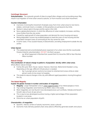 Centrifugal Movement
Suburbanization: The outwards growth of cities to engulf other villages and surrounding areas. May
result in out migration of inner urban areas to suburbs, or from inwards rural urban movement.
Counter-Urbanization
● A process involving the movement of people away from inner urban areas to new towns,
estates, commuter towns, or estates on the periphery or just beyond city limits.
● Started in about 1900 in Europe and the 1920s in the USA
● Now a global phenomenon, in which the affluence of urban residents increases, and they
move further from the city centre
● Caused by rapid growth of urban population and demand for more housing and space
● Rising disposable income has enabled people to meet the costs of new housing and the
associated transport costs of commuting to the city centre for work
● In some cases, it has caused industry to decentralise, providing employment outside the city
centre
Urban Sprawl
● The unplanned and uncontrolledphysical expansion of an urban area into the countryside.
Closely linked to suburbanization. DO NOT mix them up guys.
○ eg. What happened in Mumbai that caused them to move the CBD to Navi Mumbai
(New mumbai)
Natural Change
The contribution of natural change to patterns of population density within urban areas.
What affects natural change:
● Family life cycle: Rent, House, Upsize, Improve, Downsize, Retirement/Assisted Living
Depending on the age, different infrastructure is needed.
○ Eg. A younger person wants to live closer to entertainment areas while an older
person wants to live closer to hospitals.
● This leads to natural changes in the city with different aged populations moving throughout
the city.
The Global Megacity
Explain the global increase in number and location of megacities.
● Megacity: Large metropolitan area or urban agglomeration of 10 million people or more.
● Top ranking megacities were held only by MEDC cities in the 1975s.
● Most megacities are now found in less developed areas such as Dhaka, Kolkata and Karachi -
Growth rates of over 3% per annum.
● This is due to less developed countries having a higher percentage of their population
located in rural areas.
● China has an urban population of 52.6%.
Characteristics of megacities:
● Dynamic, Vibrant, centers of activity (economic, social, cultural)
● Economic hubs. Densely packed urban areas able to efficiently generate wealth and culture.
 