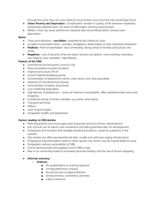 through the cycle, they are more likely to move further away from the city (centrifugal force).
● Urban Poverty and Deprivation: Considerable variation in quality of life between residential
areas.Areas labelled ‘poor’ are areas of deprivation, poverty and exclusion.
● MEDCs: Inner city areas and former industrial sites (brownfield) LEDCs: Shanty town,
deprivation.
Slums
● Total slum-dwellers = one billion, expected to be 2 billion by 2030
● Located in unwanted areas - swamps, floodplains, steep slopes or near industrial complexes
● Positives: Point of assimilation, less commuting, strong sense of kinship and culture, low
crime.
● Negatives: Lack of security of tenure, basic services are absent, overcrowding, hazardous,
low hygiene, poor sanitation, high disease.
Feature of the CBD
● Commercial and economic core of a city
● Most accessible to public transport
● Highest land values (PLVI)
● Area of highest shopping quality
● Concentration of department stores, chain stores and retail specialists
● Absence of manufacturing industry
● Concentration of banks, businesses
● Low residential population
● High density of pedestrians - zones of maximum accessibility, often pedestrianized areas and
shopping
● Functional zoning of similar activities, e.g. banks, shoe stores
● Transport terminals
● Offices
● Lack of green space
● Congestion (traffic and pedestrian)
Factors leading to CBD decline
● Planning policies can encourage urban expansion and out-of-town development
● City councils aim to attract new investment and offer greenfield sites for development
● Companies and investors find cheaper peripheral locations, closer to customers in the
suburbs
● City centres are often perceived to be dirty, unsafe and with poor/aging infrastructure
● Progressive suburbanisation leads to urban sprawl; city centre may be a great distance away
● Congestion reduces accessibility of CBD
● Cost of development and upkeep/rent in CBD is high
● Rise in car ownership leads to increased personal mobility and the rise of leisure shopping
● Informal economy
○ Features
■ No qualifications or training required
■ Unregulated hours and pay
■ No job security or legal protection
■ Small premises, sometimes domestic
■ Labour intensive
 